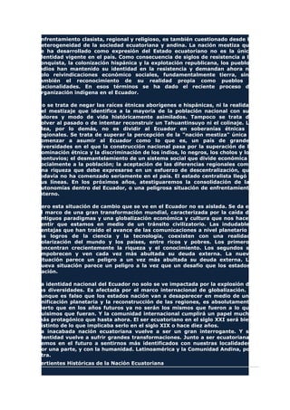 enfrentamiento clasista, regional y religioso, es también cuestionado desde la
heterogeneidad de la sociedad ecuatoriana y andina. La nación mestiza que
se ha desarrollado como expresión del Estado ecuatoriano no es la única
identidad vigente en el país. Como consecuencia de siglos de resistencia a la
conquista, la colonización hispánica y la explotación republicana, los pueblos
indios han mantenido su identidad en la resistencia y demandan ahora no
solo reivindicaciones económico sociales, fundamentalmente tierra, sino
también el reconocimiento de su realidad propia como pueblos o
nacionalidades. En esos términos se ha dado el reciente proceso de
organización indígena en el Ecuador.
No se trata de negar las raíces étnicas aborígenes e hispánicas, ni la realidad
del mestizaje que identifica a la mayoría de la población nacional con sus
valores y modo de vida históricamente asimilados. Tampoco se trata de
volver al pasado o de intentar reconstruir un Tahuantinsuyo ni el colinaje. La
idea, por lo demás, no es dividir al Ecuador en soberanías étnicas o
regionales. Se trata de superar la percepción de la "nación mestiza" única y
comenzar a asumir al Ecuador como lo que es, un país de grandes
diversidades en el que la construcción nacional pasa por la superación de la
dominación étnica y la discriminación de los indios, lo negros, los cholos y los
montuvios; el desmantelamiento de un sistema social que divide económica y
socialmente a la población; la aceptación de las diferencias regionales como
una riqueza que debe expresarse en un esfuerzo de descentralización, que
todavía no ha comenzado seriamente en el país. El estado centralista llegó a
sus líneas. En los próximos años, atestiguaremos la consolidación de las
autonomías dentro del Ecuador, o una peligrosa situación de enfrentamiento
interno.
Pero esta situación de cambio que se ve en el Ecuador no es aislada. Se da en
el marco de una gran transformación mundial, caracterizada por la caída de
antiguos paradigmas y una globalización económica y cultura que nos hacen
sentir que estamos en medio de un tránsito civilizatorio. Las indudables
ventajas que han traído el avance de las comunicaciones a nivel planetario y
los logros de la ciencia y la tecnología, coexisten con una realidad:
polarización del mundo y los países, entre ricos y pobres. Los primeros
concentran crecientemente la riqueza y el conocimiento. Los segundos se
empobrecen y ven cada vez más abultada su deuda externa. La nueva
situación parece un peligro a un vez más abultada su deuda externa. La
nueva situación parece un peligro a la vez que un desafío que los estados-
nación.
La identidad nacional del Ecuador no solo se ve impactada por la explosión de
las diversidades. Es afectada por el marco internacional de globalización. Y
aunque es falso que los estados nación van a desaparecer en medio de una
unificación planetaria y la reconstrucción de las regiones, es absolutamente
cierto que en los años futuros ya no serán los mismos que fueron a lo que
quisimos que fueran. Y la comunidad internacional cumplirá un papel mucho
más protagónico que hasta ahora. El ser ecuatoriano en el siglo XXI será bien
distinto de lo que implicaba serlo en el siglo XIX o hace diez años.
La inacabada nación ecuatoriana vuelve a ser un gran interrogante. Y su
identidad vuelve a sufrir grandes transformaciones. Junto a ser ecuatorianas
vemos en el futuro a sentirnos más identificados con nuestras localidades,
por una parte, y con la humanidad. Latinoamérica y la Comunidad Andina, por
otra.
Vertientes Históricas de la Nación Ecuatoriana
 