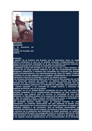 PESCADOR
Montañita
En la provincia de
Guayas
Tomada de Ecuador del
Pacífico.
Conclusión
El estudio de la historia del Ecuador nos lo demuestra como un sujeto
histórico cambiante al que no es posible entender unilateralmente, ni al
margen de un proceso inacabado en el que se imbrican factores internos y
externos actuando en un mundo en acelerada transformación.
La identidad actual del Ecuador no se dio de una vez y para siempre. Es
producto de un largo proceso histórico en que las continuidades andinas,
aborígenes, hispánicas y mestizas han coexistido con rupturas, con grandes
cambios socioeconómicos, con enfrentamientos de clase, de región y cultura.
El Ecuador es un país pequeño pero complejo. Simplemente es un atentado.
Reconocerlo como tal es entender y asumir su riqueza enorme.
En el reciente enfrentamiento bélico con el Perú en el alto Cenepa fue un hito
en el desarrollo nacional del Ecuador. La defensa exitosa del territorio
realizada por las Fuerzas Armadas, la vigorosa unidad nacional con que
enfrentó el conflicto, generaron un ambiente de seguridad, de aceptación de
la "nación pequeña" y de voluntad de arreglo pacífico y decoroso del
problema territorial, que ya se produjo.
El Ecuador no es un Estado-Nación constituido de una vez, con una sola
identidad congelada. Es un conglomerado heterogéneo en cuyo proceso de
constitución, que todavía está en marcha, la diversidad es una clave
definitoria. La identidad mestiza de la mayoría de la población no es la única.
Por ello los pueblos indios y negros reivindican las suyas y demandan un
papel en un estado que debe expresar a la sociedad diversa.
Esta sociedad diversa, desde luego, se expresa también en otras
dimensiones. La tradición democrática del país defiende al Estado Laico,
siempre amenazado por el oscurantismo, pues logró garantizar el respeto a la
diversidad religiosa y de conciencia. Hoy se levantan movimientos que
reivindican los derechos de las mujeres, de sectores minoritarios y de amplios
de sectores de la población que defienden el medio ambiente. La tradición
constitucional del Ecuador ha consagrado hasta en la última reforma de 1998,
varios derechos a la diversidad étnica, educativa, cultural y de género. Pero
no ha logrado avances significativos en el reconocimiento de la diversidad
 
