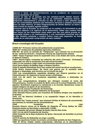 regional y local. La descentralización es un problema de construcción
nacional pendiente en el país.
Siempre se dijo en el pasado que los estados-nación debían buscar su
integración interna. Ahora eso ya no es suficiente. Debemos buscar la
integración internacional y articular en ella un nuevo y bien distinto papel
para las comunidades políticas que llamamos naciones o estados nacionales.
Fuera de toda retórica, el ideal integracionista de Simón Bolívar es ahora un
punto crucial de nuestra agenda común.
Reconocer que el Ecuador se construye en la unidad y la diversidad es abrir
un nuevo aspecto a la vigencia de la democracia. Saber que nuestra Patria
tiene futuro es tan importante como saber que hay una patria grande en la
Comunidad Andina y en Latinoamérica, y una comunidad universal más allá
de ella. Nuestro presente y nuestro futuro como país dependen en buena
medida de un adecuada comprensión de esta realidad.
Breve cronología del Ecuador
12000 AC* Primeros rastros del poblamiento ecuatoriano.
3000 AC* Evidencias de poblados agrícolas (Valdivia).
500 DC* Se inicia un período de "integración" que culminó con la formación
de los "señoríos étnicos", incipientes formas de organización estatal.
1460* Túpac-Yupanqui inicia la expansión Inca a los Andes del norte. (Ocupa
el Señorío Cañari).
1487* Hayna-Cápac conquista los señoríos del norte (Caranqui Cochasquí),
culminado con ello la ocupación Inca del actual Ecuador.
1492 (12 de octubre) Llega Colón al Continente Americano.
1513 Vasco Núñez de Balboa llega a Océano Pacífico
1526 El español Bartolomé Ruiz toca costas del actual territorio ecuatoriano.
1530 Muere Huayna-Cápac. Se inicia una guerra por la sucesión entre
Huáscar y Atahulapa, que termina con el triunfo de éste.
1532 Los conquistadores españoles dirigidos por Pizarro penetran en el
Tahuantinsuyu. En Cajamarca toman preso a Atahulapa.
1533 (14 de abril) Los invasores españoles ejecutan a Atahualpa en
Cajamarca.
1534 Los conquistadores dirigidos por Almagro invaden al norte del
Tahuantinsuyu. Fundan la ciudad de Quito cerca de la actual Riobamba (15 de
agosto). Rumiñahui organiza la resistencia y es vencido. Benalcázar ocupa la
ciudad indígena de Quito (6 de diciembre).
1535 (12 de marzo) Fundación de Portoviejo
1538 (25 de julio) Fundación definitiva de Guayaquil
1541 Gonzalo Pizarro junto con Francisco de Orellana dirigen una expedición
al Oriente.
1542 (12 de febrero) Orellana y su expedición llegan al río Marañón o
Amazonas.
Se emiten las "Leyes nuevas" que imponen límites al sistema de encomienda,
que provoca la revuelta de los encomenderos.
1546 Fundación de Loja
Gonzalo Pizarro vence en la Batalla de Iñaquito al Virrey Núñez de Vela.
Posteriormente es derrotado y ejecutado (1548).
1547 Posesión del primer Obispo de Quito, García Díez Arias
1557 (12 de abril) Fundación de Cuenca
1563 Creación de la Real Audiencia de Quito. Hernando de Santillán el primer
Presidente.
1575 El asiento de Riobamba se erige u pueblo.
1586 Los agustinos fundan la primera universidad quiteña de San Fulgencio.
1587 El Virrey Toledo realiza importantes reformas en la administración
 