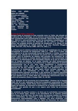 Felino con plato
sobre su cabeza
Utilizado para quemar
alguna sustancia
olorosa, durante los
ritos religiosos.
Cultura La Tolita - CA
600 A.C. - 400 D.C.-
Sala de Arqueología,
Museo Nacional del
Banco Central del
Ecuador
El caso de la Tolita y Atacames
Aunque hasta el momento la fase conocida como La Tolita, isla situada en
el estuario del río Santiago, en el extremo noroccidental del Ecuador, ha
sido considerada como perteneciente al período "Desarrollo Regional" (500
a.C. 500 d.C.), esta periodización, fruto de necesidades metodológicas, no
significa la ruptura brusca del desarrollo de una cultura. La Tolita, en
efecto, fue ocupada durante el período de Integración y su influjo en las
técnicas metalúrgicas se reflejó incluso en la fase. Manteña (Meggers
1996: 102-107, 142; Porras 1980: 169-175, 240) [...]
[...] Parece que la máxima evolución técnica de la metalúrgica de La Tolita
corresponde al período de Integración (500 a.C. 1500 d.C.). A pesar de
que todavía no se han encontrado homos de fundición o crisoles, se puede
aseverar que, además de la fundición de granos de oro sobre pedazos de
carbón, para la fundación de objetos más grandes, los artesanos de La
Tolita usaban hornos y crisoles quizás semejantes a los encontrados en
Colombia y en Mesoamérica. Una tecnología singular es la que se relaciona
con el trabajo en platino. Al no poder alcanzar las altas temperaturas
necesarias para su fundición, los orfebres de La Tolita calentaban el platino
conjuntamente con el oro, para luego martillarlos y recalentarlos
sucesivamente, hasta obtener una aglutinación que aparentaba una
aleación de los dos metales. Aunque se nota una preferencia por las
miniaturas, la metalurgia de esta región ofrece variados ejemplos de
máscaras de oro, martilladas en una sola pieza, cuyos rasgos
frecuentemente expresan serenidad, y que alcanzan su máxima expresión
cuando se ha combinado el oro de la orfebrería en el Ecuador prehistórico,
lo que significa que La Tolita debe ser considerada básicamente como un
centro de artesanos (Holm y Crespo 1981: II, 18-20).
En la "Relación de las provincias de la Esmeraldas" (Jiménez de la Espada
1965: III, 87 y ss), redactada al final de la expedición emprendida en 1569
por Andrés Contero, desde Pasao hacia Caaque y probablemente hasta la
región de Cojimíes, se menciona la existencia de un pueblo grande llamada
"Císcala", que gozaba de paz y era seguro para todas las provincias
circundantes.
Su condición de pacífico enclave y la fama por la actividades mercantiles
que en él tenían lugar, atraían a los mercaderes de su extenso ámbito
entre Passo, el río San Juan. De este modo, los tacames vendían en Císcalo
oro y esmeraldas, los campeces y pidres llevaban sal y pescado y los
beliquiamas intercambiaban ropa y algodón, con otros productos. Los
tacames procedían seguramente de la región de Atacames, los campeces
 