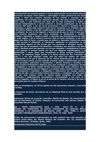 administración de nuestra justicia y buena gobernación de las dichas tierras y
provincias se hagan como deban y convengan al bien general de las dichas
tierras; y visto por nuestro Consejo de las Indias y conmigo el Rey
consultado, fue acordado que debíamos mandar dar esta nuestra cata en la
dicha razón, y nos hubimos por bien por la cual mandamos a todos los
nuestros Gobernadores y otras Justicias y Jueces cualesquier de la dicha
provincia del Quito y de las otras provincias y tierras y pueblos de suso
declaradas, a quien esta nuestra carta fuere mostrada o su traslado signado
de Escribano Público o de ella, supiéredes en cualquier manera, y a cada uno
de cualquier de vos en los lugares y jurisdicciones que en todo lo que por la
dicha nuestra Audiencia vos fuere mandado, la obedezcáis y acatéis y
cumpláis y ejecutéis y hagáis cumplir y ejecutar sus mandamientos en todo y
por todo según y de la manera que por ella os fuere mandado, y les déis y
hagáis dar todo el favor y ayuda que os pidiere y menester hubiere sin poder
en ello excusa ni dilatación ni interponer apelación ni suplicación ni otro
impedimento alguno so las penas que vos pusieres o mandare poner, las
cuales nos por la presente vos ponemos y habemos por puestas y de damos
poder y facultad para las ejecutar en los que rebeldes e inobedientes fueren y
en sus bienes; y porque podría ser que por algunos impedimentos o por
enfermedad u otras cosas que sucediesen al dicho nuestro Presidente y
Oidores, no pudiesen llegar juntos a la dicha Ciudad de San Francisco del
Quito y a los que llegasen antes que los otros les podría ser puesto
impedimento en el uso y ejercicio de su oficios diciendo que no los podrían
usar sino todos juntos, de que podrían suceder ruidos y diferencias; por ende,
por la presente, queremos y mandamos y damos licencia y facultad a los
dichos nuestro Presidente y Oidores para que cualquier o cualesquier de ellos
que llegasen a la dicha ciudad de San Francisco del Quito, primero que los
otros, no embargante que no lleguen y se juntan todos, puedan hacer y han la
dicha Audiencia y entender y despachar y determinar las causas, pleitos y
negocios de ella, como sí todos juntos estuviesen y residiesen en ella; para lo
cual, por esta nuestra carta, le damos poder cumplido con todas sus
incidencias y dependencias, anexidades y conexidades; y los unos, ni los
otros no fagades, ni fagan en de él so pena de la nuestra merced y de cien mil
maravedís para la nuestra Cámara.
Dada en Guadalajara, en 29 de agosto de mil quinientos sesenta y tres años.
Yo el Rey.
Yo Francisco de Erazo, Secretario de su Majestad Real la hice escribir por su
mandado.
Registrada, Ochoa de Luyando. Canciller, Martín de Ramón. El Licenciado Don
Juan de Sarmiento. El Doctor Vázquez. El Licenciado Don Gómez Zapata. El
Licenciado Alonso Muñoz.
ANH / SERIE CEDULARIOS: CAJA 1; 1563 1612; FS. 11 11 V.
TOMADO DE: MUNICIPIO DE QUITO, COLECCION DE CEDULAS REALES
DIRIGIDAS A LA AUDIENCIA DE QUITO; 1538 1600, TOMO I, QUITO,
TALLERES TIPOGRAFICOS MUNICIPALES, 1935, PP. UNO TRES
*Todos los documentos reproducidos en este capítulo han sido tomados de
Enrique Ayala Mora, Ed. Nueva Historia del Ecuador. Vol. 15, Corporación
Editora Nacional / Grijalbo, Quito, 1995.
Documentos Históricos del Ecuador
 
