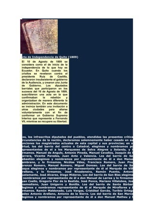 Acta de Independencia de Quito (1809)
El 10 de Agosto de 1809 se
considera como el de inicio de la
independencia de lo que hoy es
Ecuador. En Quito cuando los
criollos se revelaron contra el
presidente Ruiz de Castilla,
declararon insubsistente el gobierno
de la Audiencia, y crearon una Junta
de Gobierno. Los diputados
barriales que participaron en los
sucesos del 10 de Agosto de 1809,
suscribieron una acta en la que
confirmaban la rebelión y
organizaban de manera diferente la
administración. En este documento
se insinúa también una invitación a
otras ciudades para aliarse
voluntariamente con el fin de
conformar un Gobierno Supremo
Interino que represente a Fernando
VII, mientras se recupere su libertad.
Nos, los infrascritos diputados del pueblos, atendidas las presentes críticas
circunstancias de la nación, declaramos solemnemente haber cesado en sus
funciones los magistrados actuales de esta capital y sus provincias; en su
virtud, los del barrio del centro o Catedral, elegimos y nombramos por
representantes de el a los Marqueses de Selva Alegres y Solanda, y lo
firmamos. Manuel de Angulo, Antonio Pineda, Manuel Cevallos, Joaquín de la
Barrera, Vicente Paredes, Juan Ante y Valencia. Los del barrio de San
Sebastián elegimos y nombramos por representante de él a don Manuel
Zambrano, y lo firmamos, Nicólas Vélez, Francisco Romero, Juan Pino,
Lorenzo Romero, Manuel Romero, Miguel Donoso. Los del barrio de San
Roque elegimos y nombramos por representante de él al Marqués de Villa
Orellana, y lo firmamos. José Rivadeneira, Ramón Puento, Antonio
Bustamante, José Alvarez, Diego Mideros. Los del barrio de San Blas elegimos
y nombramos por representante de él a don Manuel de Larrea y lo firmamos.
Juan Coello, Gregorio Flor de la Bastida, José Ponce, Mariano Villalobos, José
Bosmediano, Juan Unigarro y Bonilla. Los del barrio de Santa Bárbara
elegimos y nombramos representante de él al Marqués de Miraflores y lo
firmamos. Ramón Maldonado, Luis Vargas, Cristóbal Garcés, Toribio Ortega,
Tadeo Antonio Arellano, Antonio de la Sierra. Los del barrio de San Marcos
elegimos y nombramos por representante de él a don Manuel Matheu y lo
 