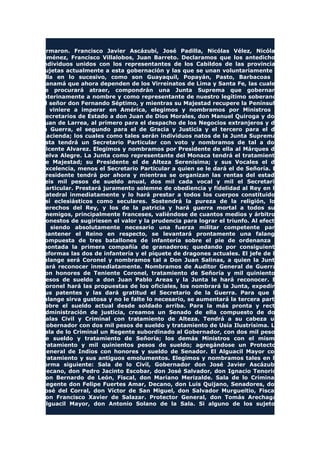 firmaron. Francisco Javier Ascázubi, José Padilla, Nicólas Vélez, Nicólas
Jiménez, Francisco Villalobos, Juan Barreto. Declaramos que los antedichos
individuos unidos con los representantes de los Cabildos de las provincias
sujetas actualmente a esta gobernación y las que se unan voluntariamente a
ella en lo sucesivo, como son Guayaquil, Popayán, Pasto, Barbacoas y
Panamá que ahora dependen de los Virreinatos de Lima y Santa Fe, las cuales
se procurará atraer, compondrán una Junta Suprema que gobernará
interinamente a nombre y como representante de nuestro legítimo soberano,
el señor don Fernando Séptimo, y mientras su Majestad recupere la Península
o viniere a imperar en América, elegimos y nombramos por Ministros o
Secretarios de Estado a don Juan de Dios Morales, don Manuel Quiroga y don
Juan de Larrea, al primero para el despacho de los Negocios extranjeros y de
la Guerra, el segundo para el de Gracia y Justicia y el tercero para el de
Hacienda; los cuales como tales serán individuos natos de la Junta Suprema.
Esta tendrá un Secretario Particular con voto y nombramos de tal a don
Vicente Alvarez. Elegimos y nombramos por Presidente de ella al Márques de
Selva Alegre. La Junta como representante del Monaca tendrá el tratamiento
de Majestad; su Presidente el de Alteza Serenísima; y sus Vocales el de
Excelencia, menos el Secretario Particular a quien se le dará el de Señoría. El
Presidente tendrá por ahora y mientras se organizan las rentas del estado
seis mil pesos de sueldo anual, dos mil cada vocal y mil el Secretario
Particular. Prestará juramento solemne de obediencia y fidelidad al Rey en la
Catedral inmediatamente y lo hará prestar a todos los cuerpos constituidos
así eclesiásticos como seculares. Sostendrá la pureza de la religión, los
derechos del Rey, y los de la patricia y hará guerra mortal a todos sus
enemigos, principalmente franceses, valiéndose de cuantos medios y árbitros
honestos de sugiriesen el valor y la prudencia para lograr el triunfo. Al efecto
y siendo absolutamente necesario una fuerza militar competente para
mantener el Reino en respecto, se levantará prontamente una falange
compuesta de tres batallones de infantería sobre el pie de ordenanza y
montada la primera compañía de granaderos; quedando por consiguiente
reformas las dos de infantería y el piquete de dragones actuales. El jefe de la
falange será Coronel y nombramos tal a Don Juan Salinas, a quien la Junta
hará reconocer inmediatamente. Nombramos de Auditor General de Guerra,
con honores de Teniente Coronel, tratamiento de Señoría y mil quinientos
pesos de sueldo a don Juan Pablo Areas y la Junta le hará reconocer. El
Coronel hará las propuestas de los oficiales, los nombrará la Junta, expedirá
sus patentes y las dará gratitud el Secretario de la Guerra. Para que la
falange sirva gustosa y no le falte lo necesario, se aumentará la tercera parte
sobre el sueldo actual desde soldado arriba. Para la más pronta y recta
administración de justicia, creamos un Senado de ella compuesto de dos
Salas Civil y Criminal con tratamiento de Alteza. Tendrá a su cabeza un
Gobernador con dos mil pesos de sueldo y tratamiento de Usía Ilustrísima. La
sala de lo Criminal un Regente subordinado al Gobernador, con dos mil pesos
de sueldo y tratamiento de Señoría; los demás Ministros con el mismo
tratamiento y mil quinientos pesos de sueldo; agregándose un Protector
General de Indios con honores y sueldo de Senador. El Alguacil Mayor con
tratamiento y sus antiguos emolumentos. Elegimos y nombramos tales en la
forma siguiente: Sala de lo Civil, Gobernador don José Javier Ascázubi,
Decano, don Pedro Jacinto Escobar, don José Salvador, don Ignacio Tenorio,
don Bernardo de León, Fiscal, don Mariano Merizalde. Sala de lo Criminal,
Regente don Felipe Fuertes Amar, Decano, don Luis Quijano, Senadores, don
José del Corral, don Víctor de San Miguel, don Salvador Murgueitio, Fiscal,
don Francisco Xavier de Salazar. Protector General, don Tomás Arechaga,
Alguacil Mayor, don Antonio Solano de la Sala. Si alguno de los sujetos
 