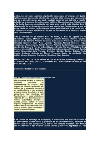 nombrados por esta soberana diputación renunciare el encargo sin justa y
legítima causa, la Junta le admitirá la renuncia, si lo tuviere por conveniente,
pero se le advertirá antes que será reputado como tal mal patriota y vasallo y
excluido para siempre de todo empleo público. El que disputare la legitimidad
de la Junta Suprema constituida por esta acta tendrá toda libertad bajo la
salvaguardia de las leyes de presentar por escrito sus fundamentos y una vez
que se declaren fútiles, ratificada que sea la autoridad que le es conferida, se
le intimará a prestar obediencia, lo que no haciendo se le tendrá y tratará
como reo de estado.
Dado y firmado en el Palacio Real de Quito, a diez de Agosto de mil
ochocientos nueve, Manuel de Angulo, Antonio Pineda, Manuel Cevallos,
Joaquín de la Barrera, Vicente Paredes, Juan Ante y Valencia, Nicólas Vélez,
Francisco Romero, Juan Pino, Lorenzo Romero, Manuel Romero, Miguel
Donoso, José Rivadeneira, Ramón Puente, Antonio Bustamante, José Alvarez,
Juan Coello, Gregorio Flor de la Bastida, José Ponce, Mariano Villalobos, Diego
Mideros, Vicente Melo, José Ponce, José Bosmediano, Juan Unigarro y Bonilla,
Ramón Maldonado, Luis Vargas, Cristóbal Garcés, Toribio Ortega, Tadeo
Antonio Arellano, Antonio de Sierra, Francisco Javier de Ascázubi, José
Padilla, Nicolás Jiménez, Francisco Villalobos, Juan Barreto.
TOMADO DE: CARLOS DE LA TORRE REYES, LA REVOLUCION DE QUITO DEL 10
DE AGOSTO DE 1809, QUITO, EDITORIAL DEL MINISTERIO DE EDUCACION,
1961, PP. 212 215
Documentos Históricos del Ecuador
Acta de Independencia de Guayaquil (1820)
El 9 de octubre de 1820, el Puerto de
Guayaquil proclamó su
independencia de España. José
Joaquín de Olmedo, designado jefe
político de la provincia convocó a
un cabildo abierto el cual se reunió
el mismo nueve de octubre. Al acto
concurrieron los miembros del
Ayuntamiento y otros ciudadanos
notables. En él se decidió nombrar y
ratificar autoridades, siempre y
cuando juraran lealtad al nuevo
régimen independiente. Se acordó
también enviar noticias sobre esto a
Quito y Cuenca para exhortarlos a
unirse al pronunciamiento.
En la ciudad de Santiago de Guayaquil, a nueve días del mes de octubre de
mil ochocientos veinte años, y primero de su Independencia, reunidos los
señores que lo han compuesto, a saber: los señores Alcaldes, don Manuel
José de Herrera y don Gabriel García Gómez y señores Regidores Dr. José
 