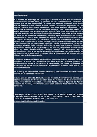 Joaquín Olmedo.
En la ciudad de Santiago de Guayaquil, a nueve días del mes de octubre de
mil ochocientos veinte años, y primero de su Independencia, reunidos los
señores que lo han compuesto, a saber: los señores Alcaldes, don Manuel
José de Herrera y don Gabriel García Gómez, y señores Regidores Dr. José
Joaquín Olmedo, don Pedro Santander, don José Antonio Espantoso, Dr. D.
José María Maldonado, Dr. D. Bernabé Cornejo, don Jerónimo Zerda, don
Ramón Menéndez, don Manuel Ignacio Aguirre, don Juan José Casilari y Dr. D.
Francisco Marcos, con el señor Procurador General, don José María Villamil;
por ante mí el presente Secretario, dijeron: Que habiéndose declarado la
Independencia, por el voto general del pueblo, al que estaban unidas todas
las tropas acuarteladas; y, debiendo tomar en consecuencia, todas las
medidas que conciernen al orden político, en circunstancias que este necesita
de los auxilios de los principales vecinos, debía primeramente recibirse el
juramento al señor Jefe Político, señor doctor don José Joaquín Olmedo, por
voluntad del pueblo y de las tropas; y, en efecto, hallándose presente dicho
señor en este Excelentísimo Cabildo, prestó el juramento de ser
independiente y fiel a su patria, defenderla, coadyuvar con todo aquello que
concierna a su prosperidad y ejercer bien y legalmente el empleo de Jefe
Político, que se le ha encargado.
En seguida, el referido señor Jefe Político, posesionado del empleo, recibió el
juramento a todos los individuos de este Cuerpo, quienes juraron ser
independientes, fieles a la Patricia, y defenderla con todas las fuerzas que
están a sus alcances; cuyo juramento lo presenció el señor Jefe Militar, don
Gregorio Escobedo.
Con lo que y no habiéndose tratado otra cosa, firmaron esta acta los señores,
por ante mi el presente Secretario.
José Joaquín de Olmedo, Manuel José de Herrera, Gabriel García Gómez, José
Antonio Espantoso, Pedro Santander, José M. Maldonado, Bernabé Cornejo y
Avilés, José Ramón Menéndez, Jerónimo Zerda, Manuel Ignacio de Aguirre,
Francisco de Marcos, José Villamil, Juan José Casilari, José Ramón de Arrieta,
Secretario.
TOMADO DE: CAMILO DESTRUGE, HISTORIA DE LA REVOLUCION DE OCTUBRE
Y CAMPAÑA LIBERTADORA DE 1820 1822, GUAYAQUIL, BANCO CENTRAL DEL
ECUADOR, SUCURSAL MAYOR, 1982, PP. 199 200
Documentos Históricos del Ecuador
 