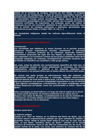 quizás de la comarca de Campaz, distante de San Mateo 15 lenguas,
mientras que los beliquiamas, la falta de indicios imposibilita todavía su
identificación (Hartamann 1971: 217-218; Rumazó 1949: IV, 33). El centro
de intercambio Císcala quizás corresponde, según algunos autores, al
asentamiento arqueológico de La Tolita, opinión que no puede ser hasta el
momento verificada. Es importante, sin embargo, poner de relieve la
existencia de una red comercial, mediante la cual varias provincias ricas,
bajo el mando de caciques poderosos y belicosos, garantizaba una
convivencia en paz (Holm y Crespo 1981: II, 16) [...]
Las sociedades indígenas: desde las culturas Agro-Alfareras hasta el
Incario
Los señoríos étnicos antes del Incario
Introducción
Las sociedades que habitaron el actual Ecuador en el período preinca
poseyeron formas organizativas sociales, económicas y culturales
complejas y diversas producto de su particular desarrollo histórico.
Documentos tempranos del siglo XVI han dejado un listado de nombres
que responden a un inventario confuso de los grupos existentes antes de la
conquista española; sin embargo, investigaciones recientes muestran que
tal listado no identifica con exactitud a cada grupo étnico.
Así, pues, antes de intentar una caracterización específica de cada uno, es
más apropiado analizar en forma globalizada la economía, las formas
organizativas sociales y políticas y los sistemas religiosos que
caracterizaron a los grupos éticos que se desarrollaron durante esta etapa.
Se conoce que estos grupos se estructuraron bajo dos sistemas de
organización política: el curacazgo o cacicazgo, también denominados
señoríos étnicos de nivel local o supra local, y la tribu. Entre los curacazgos
algunos poseyeron una enorme complejidad organizativa lo que ha llevado
a que algunos investigadores, erróneamente, los hayan considerado como
formas tempranas de Estado, como fue caracterizado el mítico "Reino de
Quito".
Estos curacazgos se desarrollaron a lo largo de toda la región de la sierra;
en buena parte del litoral, de manera preferente en la cuenca del río
Guayas y las costas de Manabí, y probablemente en la ceja de montaña de
la Amazonía. La formas tribales se desarrollaron en las zonas bajas y
húmedas del litoral y de la Amazonía.
Nuestra verdadera historia
Enrique Ayala Mora
La historia antigua
Cuenta el P. Juan de Velasco en la Historia del Reino de Quito, que su
territorio estuvo originariamente poblado por gran cantidad de estados o
pequeños reinos, desde la actual Pasto hasta lo que hoy es Loja. Uno de
ellos, el que llama "primitivo Reino de Quito", ubicado en la actual
provincia de Pichincha, hacia el año 980 fue conquistado por los caras, un
pueblo venido de la costa. Los caras, que tomaron su nombre del de su
 