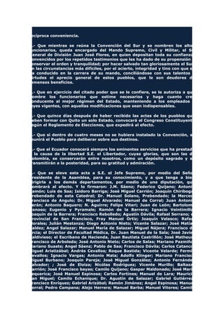 recíproca conveniencia.
2.- Que mientras se reúna la Convención del Sur y se nombren los altos
funcionarios, queda encargado del Mando Supremo, Civil y Militar, el Sr.
General de División Juan José Flores, en quien depositan toda su confianza,
convencidos por los repetidos testimonios que les ha dado de su propensión a
conservar el orden y tranquilidad; por hacer salvado tan gloriosamente el Sur,
en las circunstancias más difíciles, por el acierto, integridad y tino con que se
ha conducido en la carrera de su mando, conciliándose con sus talentos y
virtudes el aprecio general de estos pueblos, que le son deudores de
inmensos beneficios.
3.- Que en ejercicio del citado poder que se le confiere, se le autoriza a que
nombre los funcionarios que estime necesarios y haga cuanto crea
conducente al mejor régimen del Estado, manteniendo a los empleados y
leyes vigentes, con aquellas modificaciones que sean indispensables.
4.- Que quince días después de haber recibido las actas de los pueblos que
deben formar con Quito un solo Estado, convocará el Congreso Constituyente
según el Reglamento de Elecciones, que expedirá al efecto.
5.- Que si dentro de cuatro meses no se hubiera instalado la Convención, se
reunirá el Pueblo para deliberar sobre sus destinos.
6.- Que el Ecuador conocerá siempre los eminentes servicios que ha prestado
a la causa de la libertad S.E. el Libertador, cuyas glorias, que son las de
Colombia, se conservarán entre nosotros, como un depósito sagrado y se
transmitirán a la posteridad, para su gratitud y admiración.
7.- Que se eleve esta acta a S.E. el Jefe Supremo, por medio del Señor
Presidente de la Asamblea, para su conocimiento, y a que tenga a bien
dirigirla a los demás departamentos, por medio de una diputación, que
nombrará al efecto. Y lo firmaron: J.M. Sáenz; Federico Quijano; Antonio
Ramón; Luis de Saa; Isidoro Barriga; José Miguel Carrión; Joaquín Chiriboga,
Prebendado de esta Catedral; Dr. Manuel Solano, Prebendado; la Merced;
Francisco de Angulo; Dr. Miguel Alvarado; Manuel de Corral; Juan Antonio
Terán; Antonio Baquero; N. Aguirre; Felipe Viteri; Juan de León; Bartolomé
Donoso; Eugenio y Pyramale; Ramón de la Barrera; Ignacio Veintimilla;
Joaquín de la Barrera; Francisco Rebolledo; Agustín Dávila; Rafael Serrano; el
Provincial de San Francisco, Fray Manuel Ortiz; Joaquín Velasco; Rafael
Morales; Julián Mestanza; Diego Antonio Nieto; Vicente Salazar; José Matías
Valdez; Angel Salazar; Manuel María de Salazar; Miguel Nájera; Francisco de
Arcia; el Director de Facultad Médica, Dr. Juan Manuel de la Sala; José Javier
Valdivieso; el Escribano de Hacienda, Juan Bautista Castrillón; José Matheus;
Francisco de Arboleda; José Antonio Nieto; Carlos de Salas; Mariano Pazmiño;
Mariano Suaste; Angel Sáenz; Pablo de Saa; Francisco Dávila; Carlos Catanco;
Miguel Aristizábal; Andrés Cevallos; Roque Bastida; Vicente Velarde; Fermín
Cevallos; Ignacio Vargas; Antonio Mata; Adolfo Klinger; Mariano Francisco
Miguel Burbano; Joaquín Pareja; José Miguel González; Antonio Fernández
Salvador; ; José de Eloiza; Nicólas Rodríguez; Vicente Murillo; Baltazar
Carrión; José Francisco bayas; Camilo Quijano; Gaspar Maldonado; José María
Lequerica; José Manuel Espinosa; Carlos Fortines; Manuel de Lara; Mauricio
San Miguel; Camilo Echanique; Dr. Agustín de Salazar; Gabriel Gutiérrez;
Francisco Enríquez; Gabriel Arizábal; Ramón Jiménez; Angel Espinosa; Manuel
Corral; Pedro Campana; Alejo Herrera; Manuel Barba; Manuel Vitores; Camilo
 