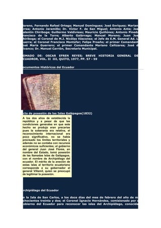 Moreno, Fernando Rafael Ortega; Manuel Domínguez; José Enríquez; Mariano
Urrea; Antonio Jaramillo; Dr. Víctor F. de San Miguel; Antonio Ante; José
Valentín Chiriboga; Guillermo Valdivieso; Mauricio Quiñónez; Antonio Pineda;
Francisco de la Torre; Alberto Galárraga; Manuel Moreno; Juan José
Chiriboga; el Coronel de M.J. Nicólas Vásconez; el Jefe de E.M. General Ad. La
Guerra; el Coronel Francisco Montúfar; Felipe Proaño; el primer Comandante
José María Guerrero; el primer Comandante Mariano Cañizares; José de
Vivanco; Dr. Manuel Carrión, Secretario Municipal.
TOMADO DE: OSCAR EFREN REYES; BREVE HISTORIA GENERAL DEL
ECUADROR, VOL. II III, QUITO, 1977, PP. 57 - 59
Documentos Históricos del Ecuador
Acta de posesión de las Islas Galápagos(1832)
A los dos años de establecida la
república y a pesar de que las
condiciones generales en que este
hecho se produjo eran precarias
pues la soberanía era relativa, el
reconocimiento internacional era
poco significativo, no se había
precisado los límites territoriales y
además no se contaba con recursos
económicos suficientes; el gobierno
del general Juan José Flores, en
nombre del Estado, tomó posesión
de las llamadas Islas de Galápagos,
con el nombre de Archipiélago del
ecuador. El mérito de la anexión de
estas islas al territorio ecuatoriano
corresponde a su gobernador el
general Villamil, quien se preocupó
de legitimar la posesión.
Archipiélago del Ecuador
En la Isla de San Carlos, a los doce días del mes de febrero del año de mil
ochocientos treinta y dos; el Coronel Ignacio Hernández, comisionado por el
Gobierno del Ecuador para reconocer las islas del Archipiélago, conocidas
 