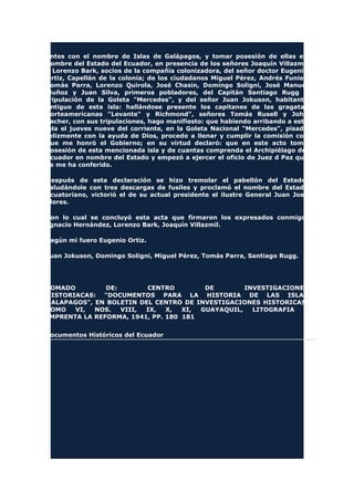 antes con el nombre de Islas de Galápagos, y tomar posesión de ellas en
nombre del Estado del Ecuador, en presencia de los señores Joaquín Villazmil
y Lorenzo Bark, socios de la compañía colonizadora, del señor doctor Eugenio
Ortiz, Capellán de la colonia; de los ciudadanos Miguel Pérez, Andrés Funiel,
Tomás Parra, Lorenzo Quirola, José Chasin, Domingo Soligni, José Manuel
Muñoz y Juan Silva, primeros pobladores, del Capitán Santiago Rugg y
tripulación de la Goleta "Mercedes", y del señor Juan Jokuson, habitante
antiguo de esta isla: hallándose presente los capitanes de las gragatas
norteamericanas "Levante" y Richmond", señores Tomás Rusell y John
Facher, con sus tripulaciones, hago manifiesto: que habiendo arribando a esta
isla el jueves nueve del corriente, en la Goleta Nacional "Mercedes", pisado
felizmente con la ayuda de Dios, procedo a llenar y cumplir la comisión con
que me honró el Gobierno; en su virtud declaró: que en este acto tomo
posesión de esta mencionada isla y de cuantas comprenda el Archipiélago del
Ecuador en nombre del Estado y empezó a ejercer el oficio de Juez d Paz que
se me ha conferido.
Después de esta declaración se hizo tremolar el pabellón del Estado,
saludándole con tres descargas de fusiles y proclamó el nombre del Estado
Ecuatoriano, victorió el de su actual presidente el ilustre General Juan José
Flores.
Con lo cual se concluyó esta acta que firmaron los expresados conmigo.
Ignacio Hernández, Lorenzo Bark, Joaquín Villazmil.
Según mi fuero Eugenio Ortiz.
Juan Jokuson, Domingo Soligni, Miguel Pérez, Tomás Parra, Santiago Rugg.
TOMADO DE: CENTRO DE INVESTIGACIONES
HISTORIACAS: "DOCUMENTOS PARA LA HISTORIA DE LAS ISLAS
GALAPAGOS", EN BOLETIN DEL CENTRO DE INVESTIGACIONES HISTORICAS,
TOMO VI, NOS. VIII, IX, X, XI, GUAYAQUIL, LITOGRAFIA E
IMPRENTA LA REFORMA, 1941, PP. 180 181
Documentos Históricos del Ecuador
 