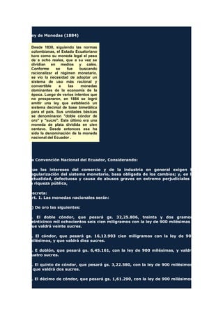 Ley de Monedas (1884)
Desde 1830, siguiendo las normas
colombianas, el Estado Ecuatoriano
tuvo como su moneda legal el peso
de a ocho reales, que a su vez se
dividían en medios y calés.
Conforme se fue buscando
racionalizar el régimen monetario,
se vio la necesidad de adoptar un
sistema de uso más racional y
convertible a las monedas
dominantes de la economía de la
época. Luego de varios intentos que
no prosperaron, en 1884 se logró
emitir una ley que estableció un
sistema decimal de base bimetálica
para el país. Sus unidades básicas
se denominaron "doble cóndor de
oro" y "sucre". Este último era una
moneda de plata dividida en cien
centavo. Desde entonces esa ha
sido la denominación de la moneda
nacional del Ecuador .
La Convención Nacional del Ecuador, Considerando:
Que los intereses del comercio y de la industria en general exigen la
regularización del sistema monetario, basa obligada de los cambios; y, en la
actualidad, defectuosa y causa de abusos graves en extremo perjudiciales a
la riqueza pública,
Decreta:
Art. 1. Las monedas nacionales serán:
a) De oro las siguientes:
1. El doble cóndor, que pesará gs. 32,25.806, treinta y dos gramos,
veinticinco mil ochocientos seis cien miligramos con la ley de 900 milésimas y
que valdrá veinte sucres.
2. El cóndor, que pesará gs. 16,12.903 cien miligramos con la ley de 900
milésimos, y que valdrá diez sucres.
3. E doblón, que pesará gs. 6,45.161, con la ley de 900 milésimas, y valdrá
cuatro sucres.
4. El quinto de cóndor, que pesará gs. 3,22.580, con la ley de 900 milésimos,
y que valdrá dos sucres.
5. El décimo de cóndor, que pesará gs. 1,61.290, con la ley de 900 milésimos,
 