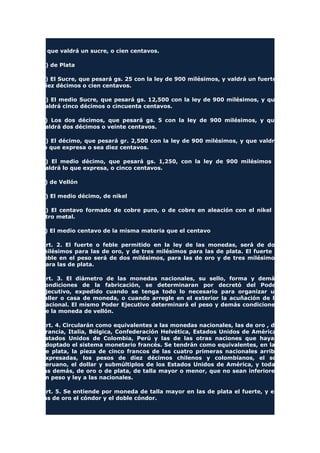 y que valdrá un sucre, o cien centavos.
b) de Plata
a) El Sucre, que pesará gs. 25 con la ley de 900 milésimos, y valdrá un fuerte,
diez décimos o cien centavos.
b) El medio Sucre, que pesará gs. 12,500 con la ley de 900 milésimos, y que
valdrá cinco décimos o cincuenta centavos.
c) Los dos décimos, que pesará gs. 5 con la ley de 900 milésimos, y que
valdrá dos décimos o veinte centavos.
d) El décimo, que pesará gr. 2,500 con la ley de 900 milésimos, y que valdrá
lo que expresa o sea diez centavos.
e) El medio décimo, que pesará gs. 1,250, con la ley de 900 milésimos y
valdrá lo que expresa, o cinco centavos.
c) de Vellón
a) El medio décimo, de nikel
b) El centavo formado de cobre puro, o de cobre en aleación con el nikel u
otro metal.
c) El medio centavo de la misma materia que el centavo
Art. 2. El fuerte o feble permitido en la ley de las monedas, será de dos
milésimos para las de oro, y de tres milésimos para las de plata. El fuerte o
feble en el peso será de dos milésimos, para las de oro y de tres milésimos
para las de plata.
Art. 3. El diámetro de las monedas nacionales, su sello, forma y demás
condiciones de la fabricación, se determinaran por decretó del Poder
Ejecutivo, expedido cuando se tenga todo lo necesario para organizar un
taller o casa de moneda, o cuando arregle en el exterior la acuñación de la
nacional. El mismo Poder Ejecutivo determinará el peso y demás condiciones
de la moneda de vellón.
Art. 4. Circularán como equivalentes a las monedas nacionales, las de oro , de
Francia, Italia, Bélgica, Confederación Helvética, Estados Unidos de América,
Estados Unidos de Colombia, Perú y las de las otras naciones que hayan
adoptado el sistema monetario francés. Se tendrán como equivalentes, en las
de plata, la pieza de cinco francos de las cuatro primeras nacionales arriba
expresadas, los pesos de diez décimos chilenos y colombianos, el sol
peruano, el dollar y submúltiplos de los Estados Unidos de América, y todas
las demás, de oro o de plata, de talla mayor o menor, que no sean inferiores
en peso y ley a las nacionales.
Art. 5. Se entiende por moneda de talla mayor en las de plata el fuerte, y en
las de oro el cóndor y el doble cóndor.
 