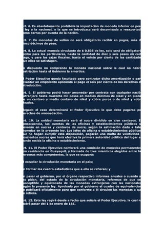 Art. 6. Es absolutamente prohibida la importación de moneda inferior en peso
o ley a la nacional, y la que se introduzca será decomisada y reexportada
como barras por cuenta de la nación.
Art. 7. En monedas de vellón no será obligatorio recibir en pagos, más de
cinco décimos de peso.
Art. 8. La actual moneda circulante de $ 0,835 de ley, solo será de obligatorio
recibo para los particulares, hasta la cantidad de diez y seis pesos en cada
pago, y para las cajas fiscales, hasta el veinte por ciento de las cantidades
que ellas se satisfagan.
Lo dispuesto no comprende la moneda nacional sobre la cual no habría
restricción hasta el Gobierno la amortice.
El Poder Ejecutivo queda facultado para contratar dicha amortización o para
levantar un empréstito aplicando el pago el seis por ciento de los derechos de
introducción.
Art. 9. El gobierno podrá hacer amonedar por contrata con cualquier nación
extranjera hasta cuarenta mil pesos en medios décimos de nikel y en piezas
de un centavo y medio centavo de nikel y cobre puros o de nikel y cobre
aleados.
Llegado el caso determinará el Poder Ejecutivo lo que debe pagarse por
derechos de amonedación.
Art. 10. La unidad monetaria será el sucre dividido en cien centavos. En
consecuencia, las cuentas de las oficinas y establecimientos públicos se
llevarán en sucres y centavos de sucre, según la estimación dada a tales
monedas en la presente ley. Los jefes de oficina o establecimientos públicos,
que no hagan cumplir esta disposición, pagarán una multa de veinticinco o
doscientos sucres que hará efectiva la primera autoridad política del lugar en
donde resida la oficina o establecimiento.
Art. 11. El Poder Ejecutivo nombrará una comisión de monedas permanentes,
son residencia en Guayaquil, y formada de tres miembros elegidos entre las
personas más competentes, la que se ocupará:
El estudiar la circulación monetaria en el país;
En formar los cuadro estadísticos que a ella se refieran; y
En pasar el gobierno, por el órgano respectivo informes anuales o cuando se
los pidan, del estado de la circulación monetaria, reformas de que sea
susceptible y equivocada de las monedas extranjeras con las nacionales,
según la presente ley. Aprobado por el gobierno el cuadro de equivalencias,
se publicará oficialmente para que conforme a él circulen las monedas a que
se refiera.
Art. 12. Esta ley regirá desde a fecha que señale el Poder Ejecutivo, la cual no
podrá pasar del 1 de enero de 185.
 