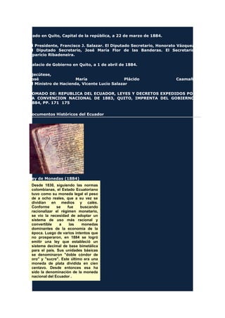 Dado en Quito, Capital de la república, a 22 de marzo de 1884.
El Presidente, Francisco J. Salazar. El Diputado Secretario, Honorato Vázquez.
El Diputado Secretario, José María Flor de las Banderas. El Secretario,
Aparicio Ribadeneira.
Palacio de Gobierno en Quito, a 1 de abril de 1884.
Ejecútese,
José María Plácido Caamaño
El Ministro de Hacienda, Vicente Lucio Salazar
TOMADO DE: REPUBLICA DEL ECUADOR, LEYES Y DECRETOS EXPEDIDOS POR
LA CONVENCION NACIONAL DE 1883, QUITO, IMPRENTA DEL GOBIERNO,
1884, PP. 171 175
Documentos Históricos del Ecuador
Ley de Monedas (1884)
Desde 1830, siguiendo las normas
colombianas, el Estado Ecuatoriano
tuvo como su moneda legal el peso
de a ocho reales, que a su vez se
dividían en medios y calés.
Conforme se fue buscando
racionalizar el régimen monetario,
se vio la necesidad de adoptar un
sistema de uso más racional y
convertible a las monedas
dominantes de la economía de la
época. Luego de varios intentos que
no prosperaron, en 1884 se logró
emitir una ley que estableció un
sistema decimal de base bimetálica
para el país. Sus unidades básicas
se denominaron "doble cóndor de
oro" y "sucre". Este último era una
moneda de plata dividida en cien
centavo. Desde entonces esa ha
sido la denominación de la moneda
nacional del Ecuador .
 