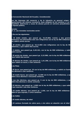 La Convención Nacional del Ecuador, Considerando:
Que los intereses del comercio y de la industria en general exigen la
regularización del sistema monetario, basa obligada de los cambios; y, en la
actualidad, defectuosa y causa de abusos graves en extremo perjudiciales a
la riqueza pública,
Decreta:
Art. 1. Las monedas nacionales serán:
a) De oro las siguientes:
1. El doble cóndor, que pesará gs. 32,25.806, treinta y dos gramos,
veinticinco mil ochocientos seis cien miligramos con la ley de 900 milésimas y
que valdrá veinte sucres.
2. El cóndor, que pesará gs. 16,12.903 cien miligramos con la ley de 900
milésimos, y que valdrá diez sucres.
3. E doblón, que pesará gs. 6,45.161, con la ley de 900 milésimas, y valdrá
cuatro sucres.
4. El quinto de cóndor, que pesará gs. 3,22.580, con la ley de 900 milésimos,
y que valdrá dos sucres.
5. El décimo de cóndor, que pesará gs. 1,61.290, con la ley de 900 milésimos,
y que valdrá un sucre, o cien centavos.
b) de Plata
a) El Sucre, que pesará gs. 25 con la ley de 900 milésimos, y valdrá un fuerte,
diez décimos o cien centavos.
b) El medio Sucre, que pesará gs. 12,500 con la ley de 900 milésimos, y que
valdrá cinco décimos o cincuenta centavos.
c) Los dos décimos, que pesará gs. 5 con la ley de 900 milésimos, y que
valdrá dos décimos o veinte centavos.
d) El décimo, que pesará gr. 2,500 con la ley de 900 milésimos, y que valdrá
lo que expresa o sea diez centavos.
e) El medio décimo, que pesará gs. 1,250, con la ley de 900 milésimos y
valdrá lo que expresa, o cinco centavos.
c) de Vellón
a) El medio décimo, de nikel
b) El centavo formado de cobre puro, o de cobre en aleación con el nikel u
 