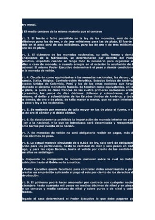 otro metal.
c) El medio centavo de la misma materia que el centavo
Art. 2. El fuerte o feble permitido en la ley de las monedas, será de dos
milésimos para las de oro, y de tres milésimos para las de plata. El fuerte o
feble en el peso será de dos milésimos, para las de oro y de tres milésimos
para las de plata.
Art. 3. El diámetro de las monedas nacionales, su sello, forma y demás
condiciones de la fabricación, se determinaran por decretó del Poder
Ejecutivo, expedido cuando se tenga todo lo necesario para organizar un
taller o casa de moneda, o cuando arregle en el exterior la acuñación de la
nacional. El mismo Poder Ejecutivo determinará el peso y demás condiciones
de la moneda de vellón.
Art. 4. Circularán como equivalentes a las monedas nacionales, las de oro , de
Francia, Italia, Bélgica, Confederación Helvética, Estados Unidos de América,
Estados Unidos de Colombia, Perú y las de las otras naciones que hayan
adoptado el sistema monetario francés. Se tendrán como equivalentes, en las
de plata, la pieza de cinco francos de las cuatro primeras nacionales arriba
expresadas, los pesos de diez décimos chilenos y colombianos, el sol
peruano, el dollar y submúltiplos de los Estados Unidos de América, y todas
las demás, de oro o de plata, de talla mayor o menor, que no sean inferiores
en peso y ley a las nacionales.
Art. 5. Se entiende por moneda de talla mayor en las de plata el fuerte, y en
las de oro el cóndor y el doble cóndor.
Art. 6. Es absolutamente prohibida la importación de moneda inferior en peso
o ley a la nacional, y la que se introduzca será decomisada y reexportada
como barras por cuenta de la nación.
Art. 7. En monedas de vellón no será obligatorio recibir en pagos, más de
cinco décimos de peso.
Art. 8. La actual moneda circulante de $ 0,835 de ley, solo será de obligatorio
recibo para los particulares, hasta la cantidad de diez y seis pesos en cada
pago, y para las cajas fiscales, hasta el veinte por ciento de las cantidades
que ellas se satisfagan.
Lo dispuesto no comprende la moneda nacional sobre la cual no habría
restricción hasta el Gobierno la amortice.
El Poder Ejecutivo queda facultado para contratar dicha amortización o para
levantar un empréstito aplicando el pago el seis por ciento de los derechos de
introducción.
Art. 9. El gobierno podrá hacer amonedar por contrata con cualquier nación
extranjera hasta cuarenta mil pesos en medios décimos de nikel y en piezas
de un centavo y medio centavo de nikel y cobre puros o de nikel y cobre
aleados.
Llegado el caso determinará el Poder Ejecutivo lo que debe pagarse por
 