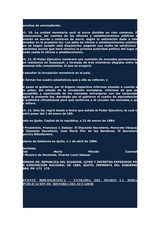 derechos de amonedación.
Art. 10. La unidad monetaria será el sucre dividido en cien centavos. En
consecuencia, las cuentas de las oficinas y establecimientos públicos se
llevarán en sucres y centavos de sucre, según la estimación dada a tales
monedas en la presente ley. Los jefes de oficina o establecimientos públicos,
que no hagan cumplir esta disposición, pagarán una multa de veinticinco o
doscientos sucres que hará efectiva la primera autoridad política del lugar en
donde resida la oficina o establecimiento.
Art. 11. El Poder Ejecutivo nombrará una comisión de monedas permanentes,
son residencia en Guayaquil, y formada de tres miembros elegidos entre las
personas más competentes, la que se ocupará:
El estudiar la circulación monetaria en el país;
En formar los cuadro estadísticos que a ella se refieran; y
En pasar el gobierno, por el órgano respectivo informes anuales o cuando se
los pidan, del estado de la circulación monetaria, reformas de que sea
susceptible y equivocada de las monedas extranjeras con las nacionales,
según la presente ley. Aprobado por el gobierno el cuadro de equivalencias,
se publicará oficialmente para que conforme a él circulen las monedas a que
se refiera.
Art. 12. Esta ley regirá desde a fecha que señale el Poder Ejecutivo, la cual no
podrá pasar del 1 de enero de 185.
Dado en Quito, Capital de la república, a 22 de marzo de 1884.
El Presidente, Francisco J. Salazar. El Diputado Secretario, Honorato Vázquez.
El Diputado Secretario, José María Flor de las Banderas. El Secretario,
Aparicio Ribadeneira.
Palacio de Gobierno en Quito, a 1 de abril de 1884.
Ejecútese,
José María Plácido Caamaño
El Ministro de Hacienda, Vicente Lucio Salazar
TOMADO DE: REPUBLICA DEL ECUADOR, LEYES Y DECRETOS EXPEDIDOS POR
LA CONVENCION NACIONAL DE 1883, QUITO, IMPRENTA DEL GOBIERNO,
1884, PP. 171 175
FUENTE BIBLIOGRÀFICA : EXTRAÌDA DEL DIARIO LA HORA
PUBLICACIÒN DE HISTORIA DEL ECUADOR
 