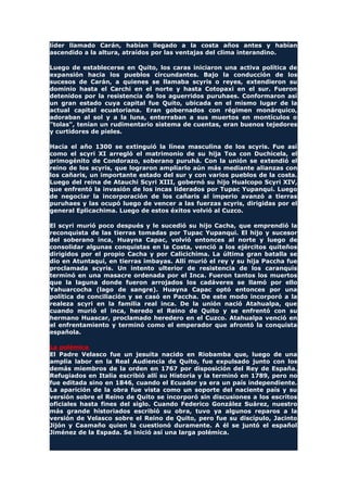 líder llamado Carán, habían llegado a la costa años antes y habían
ascendido a la altura, atraídos por las ventajas del clima interandino.
Luego de establecerse en Quito, los caras iniciaron una activa política de
expansión hacia los pueblos circundantes. Bajo la conducción de los
sucesos de Carán, a quienes se llamaba scyris o reyes, extendieron su
dominio hasta el Carchi en el norte y hasta Cotopaxi en el sur. Fueron
detenidos por la resistencia de los aguerridos puruhaes. Conformaron así
un gran estado cuya capital fue Quito, ubicada en el mismo lugar de la
actual capital ecuatoriana. Eran gobernados con régimen monárquico,
adoraban al sol y a la luna, enterraban a sus muertos en montículos o
"tolas", tenían un rudimentario sistema de cuentas, eran buenos tejedores
y curtidores de pieles.
Hacia el año 1300 se extinguió la línea masculina de los scyris. Fue así
como el scyri XI arregló el matrimonio de su hija Toa con Duchicela, el
primogénito de Condorazo, soberano puruhá. Con la unión se extendió el
reino de los scyris, que lograron ampliarlo aún más mediante alianzas con
los cañaris, un importante estado del sur y con varios pueblos de la costa.
Luego del reina de Atauchi Scyri XIII, gobernó su hijo Hualcopo Scyri XIV,
que enfrentó la invasión de los incas liderados por Tupac Yupanqui. Luego
de negociar la incorporación de los cañaris al imperio avanzó a tierras
puruhaes y las ocupó luego de vencer a las fuerzas scyris, dirigidas por el
general Eplicachima. Luego de estos éxitos volvió al Cuzco.
El scyri murió poco después y le sucedió su hijo Cacha, que emprendió la
reconquista de las tierras tomadas por Tupac Yupanqui. El hijo y sucesor
del soberano inca, Huayna Capac, volvió entonces al norte y luego de
consolidar algunas conquistas en la Costa, venció a los ejércitos quiteños
dirigidos por el propio Cacha y por Calicichima. La última gran batalla se
dio en Atuntaqui, en tierras imbayas. Allí murió el rey y su hija Paccha fue
proclamada scyris. Un intento ulterior de resistencia de los caranquis
terminó en una masacre ordenada por el Inca. Fueron tantos los muertos
que la laguna donde fueron arrojados los cadáveres se llamó por ello
Yahuarcocha (lago de sangre). Huayna Capac optó entonces por una
política de conciliación y se casó en Paccha. De este modo incorporó a la
realeza scyri en la familia real inca. De la unión nació Atahualpa, que
cuando murió el inca, heredo el Reino de Quito y se enfrentó con su
hermano Huascar, proclamado heredero en el Cuzco. Atahualpa venció en
el enfrentamiento y terminó como el emperador que afrontó la conquista
española.
La polémica
El Padre Velasco fue un jesuita nacido en Riobamba que, luego de una
amplia labor en la Real Audiencia de Quito, fue expulsado junto con los
demás miembros de la orden en 1767 por disposición del Rey de España.
Refugiados en Italia escribió allí su Historia y la terminó en 1789, pero no
fue editada sino en 1846, cuando el Ecuador ya era un país independiente.
La aparición de la obra fue vista como un soporte del naciente país y su
versión sobre el Reino de Quito se incorporó sin discusiones a los escritos
oficiales hasta fines del siglo. Cuando Federico González Suárez, nuestro
más grande historiados escribió su obra, tuvo ya algunos reparos a la
versión de Velasco sobre el Reino de Quito, pero fue su discípulo, Jacinto
Jijón y Caamaño quien la cuestionó duramente. A él se juntó el español
Jiménez de la Espada. Se inició así una larga polémica.
 