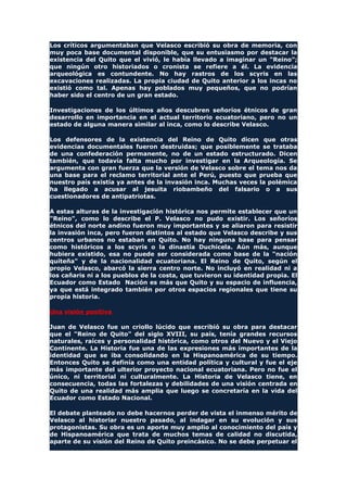 Los críticos argumentaban que Velasco escribió su obra de memoria, con
muy poca base documental disponible, que su entusiasmo por destacar la
existencia del Quito que el vivió, le había llevado a imaginar un "Reino";
que ningún otro historiados o cronista se refiere a él. La evidencia
arqueológica es contundente. No hay rastros de los scyris en las
excavaciones realizadas. La propia ciudad de Quito anterior a los incas no
existió como tal. Apenas hay poblados muy pequeños, que no podrían
haber sido el centro de un gran estado.
Investigaciones de los últimos años descubren señoríos étnicos de gran
desarrollo en importancia en el actual territorio ecuatoriano, pero no un
estado de alguna manera similar al inca, como lo describe Velasco.
Los defensores de la existencia del Reino de Quito dicen que otras
evidencias documentales fueron destruidas; que posiblemente se trataba
de una confederación permanente, no de un estado estructurado. Dicen
también, que todavía falta mucho por investigar en la Arqueología. Se
argumenta con gran fuerza que la versión de Velasco sobre el tema nos da
una base para el reclamo territorial ante el Perú, puesto que prueba que
nuestro país existía ya antes de la invasión inca. Muchas veces la polémica
ha llegado a acusar al jesuita riobambeño del falsario o a sus
cuestionadores de antipatriotas.
A estas alturas de la investigación histórica nos permite establecer que un
"Reino", como lo describe el P. Velasco no pudo existir. Los señoríos
étnicos del norte andino fueron muy importantes y se aliaron para resistir
la invasión inca, pero fueron distintos al estado que Velasco describe y sus
centros urbanos no estaban en Quito. No hay ninguna base para pensar
como históricos a los scyris o la dinastía Duchicela. Aún más, aunque
hubiera existido, esa no puede ser considerada como base de la "nación
quiteña" y de la nacionalidad ecuatoriana. El Reino de Quito, según el
propio Velasco, abarcó la sierra centro norte. No incluyó en realidad ni a
los cañaris ni a los pueblos de la costa, que tuvieron su identidad propia. El
Ecuador como Estado Nación es más que Quito y su espacio de influencia,
ya que está integrado también por otros espacios regionales que tiene su
propia historia.
Una visión positiva
Juan de Velasco fue un criollo lúcido que escribió su obra para destacar
que el "Reino de Quito" del siglo XVIII, su país, tenía grandes recursos
naturales, raíces y personalidad histórica, como otros del Nuevo y el Viejo
Continente. La Historia fue una de las expresiones más importantes de la
identidad que se iba consolidando en la Hispanoamérica de su tiempo.
Entonces Quito se definía como una entidad política y cultural y fue el eje
más importante del ulterior proyecto nacional ecuatoriana. Pero no fue el
único, ni territorial ni culturalmente. La Historia de Velasco tiene, en
consecuencia, todas las fortalezas y debilidades de una visión centrada en
Quito de una realidad más amplia que luego se concretaría en la vida del
Ecuador como Estado Nacional.
El debate planteado no debe hacernos perder de vista el inmenso mérito de
Velasco al historiar nuestro pasado, al indagar en su evolución y sus
protagonistas. Su obra es un aporte muy amplio al conocimiento del país y
de Hispanoamérica que trata de muchos temas de calidad no discutida,
aparte de su visión del Reino de Quito preincásico. No se debe perpetuar el
 