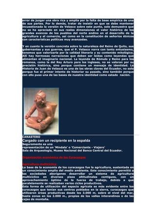 error de juzgar una obra rica y amplia por la falta de base empírica de una
de sus partes. Por lo demás, tratar de insistir en que se debe mantener
incuestionada la versión de Velasco sobre este punto, solo demuestra que
no se ha apreciado en sus reales dimensiones el valor histórico de los
grandes avances de los pueblos del norte andino en el desarrollo de la
agricultura y el comercio, así como en la constitución de señoríos étnicos
con características políticas muy avanzadas.
Y en cuanto la versión concreta sobre la naturaleza del Reino de Quito, sus
gobernantes y sus guerras, que el P. Velasco narra con tanto entusiasmo,
tenemos que valorizarla por la calidad literaria y su contenido mitológico.
Allí hay hermosas narraciones que deben ser leídas como leyendas que
alimentan el imaginario nacional. La leyenda de Rómulo y Remo para los
romanos, como la del Rey Arturo para los ingleses, no se valoran por su
precisión histórica, sino porque contiene un mensaje de identidad. La
Historia de Juan de Velasco es una de las obras claves del Ecuador, no solo
porque fue el primer intento de historiar su pasado, sino también porque
con ello puso una de las bases de nuestra identidad como estado nación.
CANASTERO
Cargado con un recipiente en la espalda
Seguramente es una
representación de un 'Mindala' o 'Comerciante - Viajero'
Sala de Arqueología, Museo Nacional del Banco Central del Ecuador.
Organización económica de los Curacazgos
Agricultura multicíclica
La base de la economía de los curacazgos fue la agricultura, sustentada en
un conocimiento amplio del medio ambiente. Este conocimiento permitió a
las sociedades aborígenes desarrollar un sistema de agricultura
multicíclico en diversos pisos altitudinales contiguos, con un
aprovechamiento óptimo de la fuerza de trabajo, debido a que
paralelamente se realizaban varios ciclos productivos.
Esta forma de utilización del espacio agrícola es más evidente entre los
curacazgos que tenían sus centros poblados en la sierra, curacazgos que
utilizaron áreas productivas desde los 3.000 m. sobre el nivel del mar,
hasta zonas en los 2.000 m., propias de los valles interandinos o de las
cejas de montaña.
 