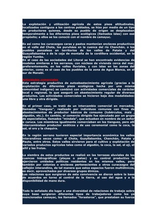 La explotación y utilización agrícola de estos pisos altitudinales,
localizados contiguos a los centros poblados, se hizo por medio de un tipo
de productores quienes, desde su pueblo de origen se desplazaban
temporalmente a los diferentes pisos ecológicos (llamados islas) con ese
propósito; a ellos se los conoció con el nombre de camayuc.
Es así como los curacazgos caras y pastos mantenían enclaves productivos
en el valle del Chota, los puruháes en la cuenca del río Chanchán, o los
pueblos panzaleos en territorios de los valles de Patate y del
Guayallabamba o de la ceja de montaña de la cordillera occidental, en la
región Yumbo.
En el caso de las sociedades del Litoral se han encontrado evidencias de
modelos similares a los serranos, con núcleos de vivienda cerca del mar,
preferentemente, en los valles fluviales, y con islas en las zonas del
interior, como es el caso de los pueblos de la zona de Agua Blanca, en el
sur de Manabí.
Actividades comerciales
Esta estrategia productiva de autoabastecimiento agrícola (gracias a la
explotación de diferentes pisos ecológicos hecha por una misma
comunidad indígena) se combinó con actividades comerciales de carácter
local y regional, lo que aseguró un abastecimiento regular de diversos
productos. Las actividades comerciales se hicieron bajo dos modalidades:
una libre y otra dirigida.
En el primer caso, se trató de un intercambio comercial en mercados,
llamados "tianguez", realizado por individuos comunes con fines de
abastecimientos de productor básicos de consumo (tubérculos, maíz ,
algodón, etc.). En cambio, el comercio dirigido fue ejecutado por un grupo
de especialistas, llamados "mindala", que actuaban en nombre de un señor
o curuca. Los miembros igualmente comerciaban en los tianguez, pero allí
intercambiaban productor exóticos y de uso ceremonial como la coca, la
sal, el oro y la chaquira.
En la región serrano tuvieron especial importancia económica los valles
interandinos secos como: el Chota, Guayllabamba, Chanchán, Patate y
Paute, entre otros. Estos valles sirvieron para el cultivo y explotación de
variados productos agrícolas tales como el algodón, la coca, la sal, el ají, el
añil y las frutas.
La siembra de estos productos se realizó en las terrazas aluviales de las
cuencas hidrográficas (playas o patas) y su control productivo lo
ejercieron unidades políticas residentes en los mismos valles, pero
también por colonias o enclaves pertenecientes a otros curacazgos del
callejón interandino, de tal manera que estos espacios fueron multiétnicos,
es decir, aprovechados por diversos grupos étnicos.
Las relaciones que surgieron de esta convivencia se dieron sobre la base
de acuerdos en torno al control de la tierra, al uso del agua y a la
disponibilidad de mano dura.
Todo lo señalado dio lugar a una diversidad de relaciones de trabajo sobre
cuya base surgieron diferentes tipos de trabajadores como los ya
mencionados camayac, los llamados "forasteros", que prestaban su fuerza
 