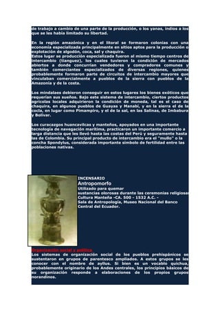 de trabajo a cambio de una parte de la producción, o los yanas, indios a los
que se les había limitado su libertad.
En la región amazónica y en el litoral se formaron colonias con una
economía especializada principalmente en sitios aptos para la producción o
explotación de algodón, coca, sal y chaquira.
Estos lugar se producción especializada fueron al mismo tiempo centros de
intercambio (tianguez), los cuales tuvieron la condición de mercados
abiertos a donde concurrían vendedores y compradores comunes y
también comerciantes especializados de diversas regiones, quienes
probablemente formaron parte de circuitos de intercambio mayores que
vinculaban comercialmente a pueblos de la sierra con pueblos de la
Amazonía y de la costa.
Los mindalaes debieron conseguir en estos lugares los bienes exóticos que
requerían sus sueños. Bajo este sistema de intercambio, ciertos productos
agrícolas locales adquirieron la condición de moneda, tal es el caso de
chaquira, en algunos pueblos de Guayas y Manabí, y en la sierra el de la
cocla, en lugar como Pimampiro, y el de la sal, en las Salinas, de Imbabura
y Bolívar.
Los curacazgos huancavilcas y manteños, apoyados en una importante
tecnología de navegación marítima, practicaron un importante comercio a
larga distancia que les llevó hasta las costas del Perú y seguramente hasta
las de Colombia. Su principal producto de intercambio era el "mullo" o la
concha Spondylus, considerada importante símbolo de fertilidad entre las
poblaciones nativas.
INCENSARIO
Antropomorfo
Utilizado para quemar
sustancias olorosas durante las ceremonias religiosas.
Cultura Manteña -CA. 500 - 1532 A.C. -
Sala de Antropología, Museo Nacional del Banco
Central del Ecuador.
Organización social y política
Los sistemas de organización social de los pueblos prehispánicos se
sustentaron en grupos de parentesco ampliados. A estos grupos se les
conocer con el nombre de ayllus. Si bien es un vocablo quichua,
probablemente originario de los Andes centrales, los principios básicos de
su organización responde a elaboraciones de los propios grupos
norandinos.
 