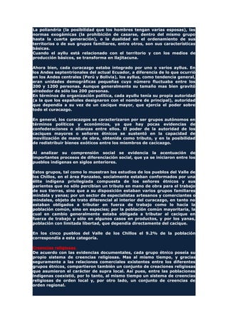La poliandria (la posibilidad que los hombres tengan varias esposas), las
normas exogámicas (la prohibición de casarse, dentro del mismo grupo
hasta la cuarta generación), o la dualidad en el ordenamiento de sus
territorios o de sus grupos familiares, entre otros, son sus características
básicas.
Cuando el ayllu está relacionado con el territorio y con los medios de
producción básicos, se transforma en llajitacuna.
Ahora bien, cada curacazgo estaba integrado por uno o varios ayllus. En
los Andes septentrionales del actual Ecuador, a diferencia de lo que ocurrió
en los Andes centrales (Perú y Bolivia), los ayllus, como tendencia general,
eran unidades demográficas pequeñas cuyo número fluctuaba entre los
200 y 1200 personas. Aunque generalmente su tamaño mas bien gravitó
alrededor de sólo las 200 personas.
En términos de organización política, cada ayullu tenía su propia autoridad
(a la que los españoles designaron con el nombre de principal), autoridad
que dependía a su vez de un cacique mayor, que ejercía el poder sobre
todo el curacazgo.
En general, los curacazgos se caracterizaron por ser grupos autónomos en
términos políticos y económicos, ya que hay pocas evidencias de
confederaciones o alianzas entre ellos. El poder de la autoridad de los
caciques mayores o señores étnicos se sustentó en la capacidad de
movilización de mano de obra, obtenida como tributo, y en la posibilidad
de redistribuir bienes exóticos entre los miembros de cacicazgo.
Al analizar su comprensión social se evidencia la acentuación de
importantes procesos de diferenciación social, que ya se iniciaron entre los
pueblos indígenas en siglos anteriores.
Estos grupos, tal como lo muestran los estudios de los pueblos del Valle de
los Chillos, en el área Panzaleo, socialmente estaban conformados por una
élite indígena privilegiada compuesta de los señores étnicos y sus
parientes que no sólo percibían un tributo en mano de obra para el trabajo
de sus tierras, sino que a su disposición estaban varios grupos familiares
mindala y yanas; por un sector de especialistas artesanos y comerciantes o
mindales, objeto de trato diferencial al interior del curacazgo, en tanto no
estaban obligados a tributar en fuerza de trabajo como lo hacía la
población común, sino en especies; por la población común mayoritaria, la
cual en cambio generalmente estaba obligada a tributar al cacique en
fuerza de trabajo y sólo en algunos casos en productos, y por los yanas,
población con limitada libertad, que dependía directamente del cacique.
En los cinco pueblos del Valle de los Chillos el 9.2% de la población
correspondía a esta categoría.
Creencias religiosas
De acuerdo con las evidencias documentales, cada grupo étnico poseía su
propio sistema de creencias religiosas. Mas al mismo tiempo, y gracias
seguramente a las relaciones comerciales existentes entre los diferentes
grupos étnicos, compartieron también un conjunto de creaciones religiosas
que asumieron el carácter de supra local. Así pues, entre las poblaciones
indígenas coexistió, por lo tanto, al mismo tiempo un sistema de creencias
religiosas de orden local y, por otro lado, un conjunto de creencias de
orden regional.
 