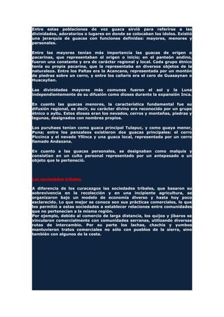 Entre estas poblaciones de voz guaca sirvió para referirse a las
divinidades, adoratorios o lugares en donde se colocaban los ídolos. Existió
una jerarquía de guacas con funciones definidas: mayores, menores y
personales.
Entre las mayores tenían más importancia las guacas de origen o
pacarinas, que representaban el origen o inicio; en el panteón andino,
fueron una constante y era de carácter regional y local. Cada grupo étnico
tenía su propia pacarina, que la representaba en diversos objetos de la
naturaleza. Entre los Paltas era la Acancana, representada por un montón
de piedras sobre un cerro, y entre los cañaris era el cero de Guasaynan o
Huacayñan.
Las divinidades mayores más comunes fueron el sol y la Luna
independientemente de su difusión como dioses durante la expansión Inca.
En cuanto las guacas menores, la característica fundamental fue su
difusión regional, es decir, su carácter divino era reconocido por un grupo
étnico o ayllu. Estos dioses eran los nevados, cerros y montañas, piedras y
lagunas, designados con nombres propios.
Los puruhaes tenían como guaca principal Tulapuc, y como guaya menor,
Puna; entre los panzaleos existieron dos guacas principales: el cerro
Piccinca y el nevado Yllinca y una guaca local, representada por un cerro
llamado Andazana.
En cuanto a las guacas personales, se designaban como malquis y
consistían en un culto personal representado por un antepasado o un
objeto que le perteneció.
Las sociedades tribales
A diferencia de los curacazgos las sociedades tribales, que basaron su
sobrevivencia en la recolección y en una incipiente agricultura, se
organizaron bajo un modelo de economía diverso y hasta hoy poco
esclarecido. Lo que mejor se conoce son sus prácticas comerciales, lo que
les permitió a estas sociedades a establecer relaciones entre comunidades
que no pertenecían a la misma región.
Por ejemplo, debido al comercio de larga distancia, los quijos y jíbaros se
vincularon comercialmente con comunidades serranas, utilizando diversas
rutas de intercambio. Por su parte los lachas, chachis y yumbos
mantuvieron tratos comerciales no sólo con pueblos de la sierra, sino
también con algunos de la costa.
 