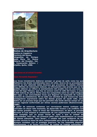 INGAPIRCA
Restos de Arquitectura
Incaica en Ingapirca
Provincia del Azuay.
Fotografías de Enrique
Ayala Mora, Ed. Nueva
Historia del Ecuador, Vol.
2, Corporación Editora /
Grijalbo, Quito, 1988.
Los Incas en el actual Ecuador
Juan Fernando Regalado*
Los Incas inicialmente debieron semejar un grupo de ayllu como los que
habitaron los Andes meridionales hace mil años. Acerca de su procedencia
exacta se han obtenido datos diversos que provienen de relatos míticos
muy difíciles de interpretar todavía. La información más precisa que se ha
podido obtener se refiere al asentamiento del pueblo inca en una zona al
norte del lago Titicaca, que hoy se conoce como el valle del Cusco, a unos
3.000 metros de altura. Dicha zona fue compartida entre los ayllu antiguos
del lugar y las comunidades incas que llegaron en búsqueda de nuevos
recursos de subsistencia. No se sabe con claridad de qué manera los Inka
consiguieron supremacía sobre los demás grupos de aquél valle, pero
debió ser un proceso largo que les permitió más tarde abrirse campo en un
círculo regional conformado por etnias vecinas poderosas (Rostworowski,
1988).
A partir de entonces contamos con narraciones menos confusas que
coinciden en situar este momento, de desarrollo incaico y de conflicto con
las etnias grandes, como el inicio del Tawantinsuyu; es decir, el período
durante el cual empezó la constitución de una organización social mucho
más compleja que un grupo inicial de ayllu o que la unidad de
comunidades. Para ello, los primeros jefes Inka implementaron un monto
de bienes sobrantes "para donar", a cambio del cual recibieron de los
kuraka vecinos la mano de obra indispensable para obras de diferente tipo.
Aunque contaban con un prestigio guerrero, les fue imposible disponer
directamente, y en forma coercitiva, de cuotas de trabajo suficientes y
 