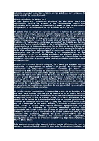 debieron conseguir autoridad a través de las prácticas muy antiguas de
reciprocidad y de minka (minga).
El funcionamiento del estado inca.
El inka Pachacutec, gobernante alrededor del año 1400, logró una
organización interna de acuerdo a las circunstancias nuevas que
aparecieron en el proceso de crecimiento y trazó un plan administrativo
que permitió el funcionamiento de una sociedad de tipo estatal.
El estado inca se apoyó en algunas técnicas y normas de subsistencia
extendidas en la mayor parte del callejón interandino. Así, por ejemplo, los
principios andinos de "reciprocidad" y "redistribución" fueron pautas que
permitieron al Estado en expansión obtener, de las comunidades que se
fueron incorporando, cuotas de trabajo para el Tawantinsuyu. Tanto la
tradición de "obligaciones reciprocas comunales" de trabajo por turnos,
cuanto una "generosidad obligatoria" de la autoridad, fue muy común en el
mundo andino y no pueden equipararse hoy en día a un tipo de tributo; por
ello, las investigaciones aluden mejor a un préstamo acordado de trabajo,
junto a las obligaciones gubernativas. Para conseguir mano de obra el Inca
presentaba una variedad de dádivas a los representantes de las
comunidades y a su vez las etnias acordaban, por ejemplo, ocuparse de
confección de textiles, o de un servicio guerrero, y de la labor de las tierras
estatales y de culto. Al parecer estos medios resultaban menos onerosos
que la coerción.
Debido a esas normas andinas antiguas, en la etnia que aceptaba aquella
modalidad, la organización de tareas y el período de dedicación se
convirtieron en obligaciones comunales acordadas por todos con
anterioridad. Este fue un tipo de prestaciones ordinarias, que cada unidad
familiar al interior de la comunidad otorgó rotativamente al Estado y que
es conocida como mita. Otra forma de prestación fue la dedicación total de
ciertos grupos (kamayuj) a tareas especializadas o eventuales como la
minería, obras públicas y labores textiles. Otra posibilidad -tardía en
instituir- consistió en la provisión de un tipo de mano de obra sin regirse a
las formas de reciprocidad, debido a que fue un grupo de personas (yana)
que perdieron su condición de miembros de una comunidad y que cumplían
exclusivamente objetivos estatales.
El Estado captó el resultado del trabajo de las etnias, de los kamayuj y de
los yana, para obtener reservas que se destinaron en su mayor parte en
actividades guerreras y en la manutención de las demás comunidades que
entregaban otros turnos de trabajo (mita). Otra parte importante de la
producción se utilizó en el funcionamiento y en las dádivas gubernativos.
También se construyó una red vial (Q' apaq ñan) que cubrió unos 4.500
km. de la cordillera de los Andes. Además, la cantidad de mano de obra
vasta facultó al incario para adquirir recursos agropecuarios. En la
conservación de alimentos se aplicaron excelentes técnicas, que
permitieron almacenar cantidades grandes de productos en los depósitos
estatales, mientras que la acumulación de bienes contribuyó para que el
gobierno inka cumpliera, además del gasto administrativo, con la
redistribución a nivel estatal y las exigencias de la reciprocidad,
configurando un sistema de prestaciones rotativas y depósitos estatales (J.
Murra, 1975; 1978).
Este esquema organizativo general implicó formas diferentes de control,
según el tipo de actividad estatal. Si bien hubo funcionarios vinculados al
 