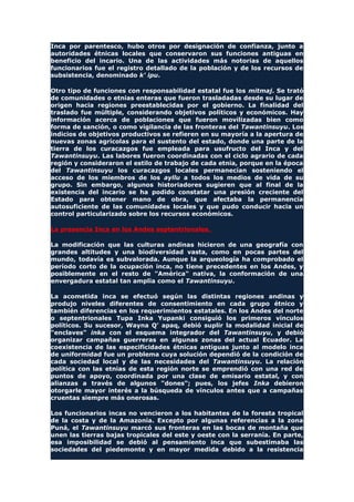 Inca por parentesco, hubo otros por designación de confianza, junto a
autoridades étnicas locales que conservaron sus funciones antiguas en
beneficio del incario. Una de las actividades más notorias de aquellos
funcionarios fue el registro detallado de la población y de los recursos de
subsistencia, denominado k' ipu.
Otro tipo de funciones con responsabilidad estatal fue los mitmaj. Se trató
de comunidades o etnias enteras que fueron trasladadas desde su lugar de
origen hacia regiones preestablecidas por el gobierno. La finalidad del
traslado fue múltiple, considerando objetivos políticos y económicos. Hay
información acerca de poblaciones que fueron movilizadas bien como
forma de sanción, o como vigilancia de las fronteras del Tawantinsuyu. Los
indicios de objetivos productivos se refieren en su mayoría a la apertura de
nuevas zonas agrícolas para el sustento del estado, donde una parte de la
tierra de los curacazgos fue empleada para usufructo del Inca y del
Tawantinsuyu. Las labores fueron coordinadas con el ciclo agrario de cada
región y consideraron el estilo de trabajo de cada etnia, porque en la época
del Tawantinsuyu los curacazgos locales permanecían sosteniendo el
acceso de los miembros de los ayllu a todos los medios de vida de su
grupo. Sin embargo, algunos historiadores sugieren que al final de la
existencia del incario se ha podido constatar una presión creciente del
Estado para obtener mano de obra, que afectaba la permanencia
autosuficiente de las comunidades locales y que pudo conducir hacia un
control particularizado sobre los recursos económicos.
La presencia Inca en los Andes septentrionales.
La modificación que las culturas andinas hicieron de una geografía con
grandes altitudes y una biodiversidad vasta, como en pocas partes del
mundo, todavía es subvalorada. Aunque la arqueología ha comprobado el
período corto de la ocupación inca, no tiene precedentes en los Andes, y
posiblemente en el resto de "América" nativa, la conformación de una
envergadura estatal tan amplia como el Tawantinsuyu.
La acometida inca se efectuó según las distintas regiones andinas y
produjo niveles diferentes de consentimiento en cada grupo étnico y
también diferencias en los requerimientos estatales. En los Andes del norte
o septentrionales Tupa Inka Yupanki consiguió los primeros vínculos
políticos. Su sucesor, Wayna Q' apaq, debió suplir la modalidad inicial de
"enclaves" inka con el esquema integrador del Tawantinsuyu, y debió
organizar campañas guerreras en algunas zonas del actual Ecuador. La
coexistencia de las especificidades étnicas antiguas junto al modelo inca
de uniformidad fue un problema cuya solución dependió de la condición de
cada sociedad local y de las necesidades del Tawantinsuyu. La relación
política con las etnias de esta región norte se emprendió con una red de
puntos de apoyo, coordinada por una clase de emisario estatal, y con
alianzas a través de algunos "dones"; pues, los jefes Inka debieron
otorgarle mayor interés a la búsqueda de vínculos antes que a campañas
cruentas siempre más onerosas.
Los funcionarios incas no vencieron a los habitantes de la foresta tropical
de la costa y de la Amazonía. Excepto por algunas referencias a la zona
Puná, el Tawantinsuyu marcó sus fronteras en las bocas de montaña que
unen las tierras bajas tropicales del este y oeste con la serranía. En parte,
esa imposibilidad se debió al pensamiento inca que subestimaba las
sociedades del piedemonte y en mayor medida debido a la resistencia
 
