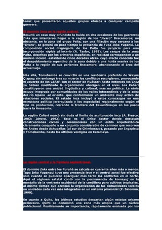 tenaz que presentaron aquellos grupos étnicos a cualquier campaña
guerrera.
El dominio Inca en la región austral.
Resultó un caso muy difundido la huida en dos ocasiones de los guerreros
Inka que intentaron llegar a la región de los "Jivaro" Bracamoros; no
obstante, en la zona del grupo Palta, con una filiación muy cercana a los
"Jivaro", se generó en poco tiempo la presencia de Tupa Inka Yupanki. La
composición social disgregada de los Palta fue propicia para una
incorporación rápida al incario (A. Taylor, 1988). Los rasgos de la zona
Palta, descritos por los primeros españoles, en realidad corresponden a un
modelo incaico -establecido cinco décadas atrás- cuyo efecto conocido fue
el despoblamiento repentino de la zona debido a una huída masiva de los
Palta a la región de sus parientes Bracamoro, abandonando el área del
actual Loja.
Más allá, Tomebamba se convirtió en una residencia preferida de Wayna
Q'apaq; sin embargo tras su muerte los conflictos resurgieron, provocando
el acuerdo de los Cañari con el sector de Huáscar: hasta entonces los Inka
ya habían modificado la organización aborigen en el área. Los Cañari
constituyeron una unidad lingüística y cultural, mas no política. La etnia
estuvo integrada por comunidades de los valles interandinos y de la zona
del río Upano -al oriente- que conformaron un ambiente muy activo de
relaciones sociales. El estado inca incluyó a estos curacazgos en una
estructura política jerarquizada y los especializó regionalmente según el
tipo de producción, cerrando la frontera del Tawantinsuyu en los pasos
hacia la Amazonía.
La región Cañari marcó sin duda el límite de aculturación inca (A. Fresco,
1983; Idrovo, 1992). Este es el único sector donde destacan
construcciones civiles y ceremoniales con un estilo arquitectónico
claramente cusqueño y un conjunto considerable de caminos que recorren
los Andes desde Achupallas (al sur de Chimborazo), pasando por Ingapirca
y Tomebamba, hasta los últimos vestigios en Catamayo.
La región central y la frontera septentrional.
El dominio Inka entre los Puruhá se calcula en cuarenta años más o menos.
Tupa Inka Yupanqui tuvo una presencia leve y el control zonal fue efectivo
sólo cuando se pudieron apaciguar más tarde los conflictos en el norte.
Aquí el régimen estatal contó con la permanencia de kamayuj en la
montaña de la vertiente occidental de la cordillera para cultivos tropicales,
al mismo tiempo que acentuó la organización de las comunidades locales
en unidades cada vez más integradas en un sistema piramidal (F. Salomón,
1990).
En cuanto a Quito, los últimos estudios descartan algún estatus urbano
preincaico. Quito se denominó una zona más amplia que un núcleo
poblacional. Posiblemente su importancia, rápidamente evaluada por los
 