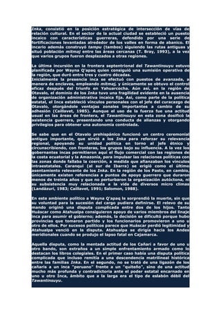 Inka, consistió en la posición estratégica de intersección de vías de
relación cultural. En el sector de la actual ciudad se estableció un puesto
incaico con características guerreras, defendido por una serie de
fortificaciones levantadas alrededor de los valles en forma de abanico. El
incario además construyó tampu (tambos) siguiendo las rutas antiguas y
situó población mitmaj entre las áreas cercanas (T. Bray, 1993), a la vez
que varios grupos fueron desplazados a otras regiones.
La última incursión en la frontera septentrional del Tawantinsuyu estuvo
planificada por Wayna Q'apaq quien consiguió una sumisión operativa de
la región, que duró entre tres y cuatro décadas.
Inicialmente la presencia inca se efectuó con puestos de avanzada, a
manera de enclaves, empleando mitmaj, y únicamente se obtuvo el control
eficaz después del triunfo en Yahuarcocha. Aún así, en la región de
Otavalo, el dominio de los Inka tuvo una fragilidad evidente en la ausencia
de organización administrativa incaica fija. Así, como parte de la política
estatal, el Inca estableció vínculos personales con el jefe del curacazgo de
Otavalo, otorgándole ventajas zonales importantes a cambio de su
adhesión (Caillavet, 1985). Aunque el uso de la fuerza fue una actitud
usual en las áreas de frontera, el Tawantinsuyu en esta zona dosificó la
asistencia guerrera, presentando una conducta de alianzas y otorgando
privilegios para obtener una autonomía controlada.
Se sabe que en el Otavalo prehispánico funcionó un centro ceremonial
antiguo importante, que sirvió a los Inka para reforzar su relevancia
regional, apoyando su unidad política en torno al jefe étnico y
circunscribiendo, con fronteras, los grupos bajo su influencia. A la vez los
gobernantes incas permitieron aquí el flujo comercial con las regiones de
la costa ecuatorial y la Amazonía, para impulsar las relaciones políticas con
las zonas donde fallaba la coerción, a medida que afianzaban los vínculos
intraestatales. Caranqui (al sur de Ibarra) se erigió como el último
asentamiento relevante de los Inka. En la región de los Pasto, en cambio,
únicamente existen referencias a puntos de apoyo guerrero que duraron
menos de treinta años y que no perturbaron la organización autóctona, ni
su subsistencia muy relacionada a la vida de diversos micro climas
(Landázuri, 1983; Caillavet, 1991; Salomon, 1988).
En este ambiente político a Wayna Q'apaq le sorprendió la muerte, sin que
su voluntad para la sucesión del cargo pudiera definirse. El relevo de su
mando originó una disputa complicada entre dos de los hijos. Tanto
Huáscar como Atahualpa consiguieron apoyo de varios miembros del linaje
inca para asumir el gobierno; además, la decisión se dificultó porque hubo
provincias que tomaron partido y los funcionarios promovieron a uno u
otro de ellos. Por sucesos políticos parece que Huáscar perdió legitimidad y
Atahualpa venció en la disputa. Atahualpa se dirigía hacia los Andes
meridionales cuando se produjo el lapso fatal en Cajamarca.
Aquella disputa, como la mentada actitud de los Cañari a favor de uno u
otro bando, son extraños a un simple enfrentamiento armado como lo
destacan los libros colegiales. En el primer caso había una disputa política
complicada que incluso remitía a una descendencia matrilineal histórica
entre las familias Inka. En el segundo, no se trató de una ligazón de los
cañaris a un inca "peruano" frente a un "quiteño", sino de una actitud
mucho más profunda y contradictoria ante el poder estatal encarnado en
uno u otro Inca, ámbito que a la larga era el tipo de eslabón débil del
Tawantinsuyu.
 