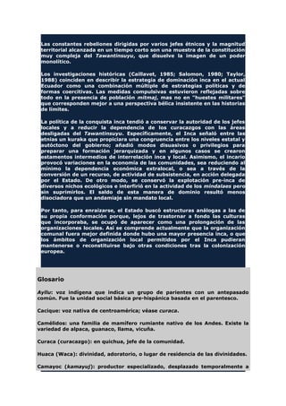 Las constantes rebeliones dirigidas por varios jefes étnicos y la magnitud
territorial alcanzada en un tiempo corto son una muestra de la constitución
muy compleja del Tawantinsuyu, que disuelve la imagen de un poder
monolítico.
Los investigaciones históricas (Caillavet, 1985; Salomon, 1980; Taylor,
1988) coinciden en describir la estrategia de dominación inca en el actual
Ecuador como una combinación múltiple de estrategias políticas y de
formas coercitivas. Las medidas compulsivas estuvieron reflejadas sobre
todo en la presencia de población mitmaj, mas no en "huestes militares"
que corresponden mejor a una perspectiva bélica insistente en las historias
de límites.
La política de la conquista inca tendió a conservar la autoridad de los jefes
locales y a reducir la dependencia de los curacazgos con las áreas
desligadas del Tawantinsuyu. Específicamente, el Inca señaló entre las
etnias un kuraka que propiciara una congruencia entre los niveles estatal y
autóctono del gobierno; añadió modos disuasivos o privilegios para
preparar una formación jerarquizada y en algunos casos se crearon
estamentos intermedios de interrelación inca y local. Asimismo, el incario
provocó variaciones en la economía de las comunidades, sea reduciendo al
mínimo la dependencia económica extralocal, o sea a través de la
conversión de un recurso, de actividad de subsistencia, en acción delegada
por el Estado. De otro modo, se conservó la explotación pre-inca de
diversos nichos ecológicos e interfirió en la actividad de los mindalaes pero
sin suprimirlos. El saldo de esta manera de dominio resultó menos
disociadora que un andamiaje sin mandato local.
Por tanto, para enraizarse, el Estado buscó estructuras análogas a las de
su propia conformación porque, lejos de trastornar a fondo las culturas
que incorporaba, se ocupó de aparecer como una prolongación de las
organizaciones locales. Así se comprende actualmente que la organización
comunal fuera mejor definida donde hubo una mayor presencia inca, o que
los ámbitos de organización local permitidos por el Inca pudieran
mantenerse o reconstituirse bajo otras condiciones tras la colonización
europea.
Glosario
Ayllu: voz indígena que indica un grupo de parientes con un antepasado
común. Fue la unidad social básica pre-hispánica basada en el parentesco.
Cacique: voz nativa de centroamérica; véase curaca.
Camélidos: una familia de mamífero rumiante nativo de los Andes. Existe la
variedad de alpaca, guanaco, llama, vicuña.
Curaca (curacazgo): en quichua, jefe de la comunidad.
Huaca (Waca): divinidad, adoratorio, o lugar de residencia de las divinidades.
Camayoc (kamayuj): productor especializado, desplazado temporalmente a
 