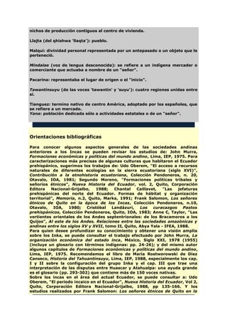 nichos de producción contiguos al centro de vivienda.
Llajta (del qhishwa 'llaqta'): pueblo.
Malqui: divinidad personal representada por un antepasado o un objeto que le
perteneció.
Mindalae (voz de lengua desconocida): se refiere a un indígena mercader o
comerciante que actuaba a nombre de un "señor".
Pacarina: representaba el lugar de origen o el "inicio".
Tawantinsuyu (de las voces 'tawantin' y 'suyu'): cuatro regiones unidas entre
sí.
Tianguez: termino nativo de centro América, adoptado por los españoles, que
se refiere a un mercado.
Yana: población dedicada sólo a actividades estatales o de un "señor".
Orientaciones bibliográficas
Para conocer algunos aspectos generales de las sociedades andinas
anteriores a los Incas se pueden revisar los estudios de: John Murra,
Formaciones económicas y políticas del mundo andino, Lima, IEP, 1975. Para
caracterizaciones más precisas de algunas culturas que habitaron el Ecuador
prehispánico, sugerimos los trabajos de: Udo Oberem, "El acceso a recursos
naturales de diferentes ecologías en la sierra ecuatoriana (siglo XVI)",
Contribución a la etnohistoria ecuatoriana, Colección Pendoneros, n. 20,
Otavalo, IOA, 1981; Segundo Moreno, "Formaciones políticas tribales y
señoríos étnicos", Nueva Historia del Ecuador, vol. 2, Quito, Corporación
Editora Nacional-Grijalbo, 1988; Chantal Caillavet, "Las jefaturas
prehispánicas del norte del Ecuador. Formas de hábitat y organización
territorial", Memoria, n.2, Quito, Marka, 1991; Frank Salomon, Los señores
étnicos de Quito en la época de los Incas, Colección Pendoneros, n.10,
Otavalo, IOA, 1980; Cristóbal Landázuri, Los curacazgos Pastos
prehispánicos, Colección Pendoneros, Quito, IOA, 1983; Anne C, Taylor, "Las
vertientes orientales de los Andes septentrionales: de los Bracamoros a los
Quijos", Al este de los Andes. Relaciones entre las sociedades amazónicas y
andinas entre los siglos XV y XVII, tomo II, Quito, Abya Yala - IFEA, 1988.
Para quien desee profundizar su conocimiento y obtener una visión amplia
sobre los Inka, se puede consultar el trabajo efectuado por John Murra, La
organización económica del estado inca, México, Siglo XXI, 1978 (1955)
(incluye un glosario con términos indígenas: pp. 24-26); y del mismo autor
algunos capítulos de Formaciones económicas y políticas del mundo andino,
Lima, IEP, 1975. Recomendamos el libro de María Rostworowski de Diez
Canseco, Historia del Tahuantinsuyu, Lima, IEP, 1988, especialmente los cap.
I y II sobre la configuración del grupo Inka y el cap. III que trae una
interpretación de las disputas entre Huascar y Atahualpa: una ayuda grande
es el glosario (pp. 293-302) que contiene más de 150 voces nativas.
Sobre los incas en el área del actual Ecuador, se puede consultar a: Udo
Oberem, "El periodo incaico en el Ecuador", Nueva Historia del Ecuador, Vol 2,
Quito, Corporación Editora Nacional-Grijalbo, 1988, pp 135-166. Y los
estudios realizados por Frank Salomon: Los señores étnicos de Quito en la
 