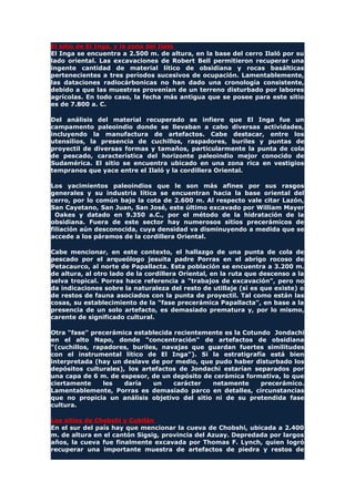 El sitio de El Inga, y la zona del Ilaló
El Inga se encuentra a 2.500 m. de altura, en la base del cerro Ilaló por su
lado oriental. Las excavaciones de Robert Bell permitieron recuperar una
ingente cantidad de material lítico de obsidiana y rocas basálticas
pertenecientes a tres períodos sucesivos de ocupación. Lamentablemente,
las dataciones radiocárbonicas no han dado una cronología consistente,
debido a que las muestras provenían de un terreno disturbado por labores
agrícolas. En todo caso, la fecha más antigua que se posee para este sitio
es de 7.800 a. C.
Del análisis del material recuperado se infiere que El Inga fue un
campamento paleoindio donde se llevaban a cabo diversas actividades,
incluyendo la manufactura de artefactos. Cabe destacar, entre los
utensilios, la presencia de cuchillos, raspadores, buriles y puntas de
proyectil de diversas formas y tamaños, particularmente la punta de cola
de pescado, característica del horizonte paleoindio mejor conocido de
Sudamérica. El sitio se encuentra ubicado en una zona rica en vestigios
tempranos que yace entre el Ilaló y la cordillera Oriental.
Los yacimientos paleoindios que le son más afines por sus rasgos
generales y su industria lítica se encuentran hacia la base oriental del
cerro, por lo común bajo la cota de 2.600 m. Al respecto vale citar Lazón,
San Cayetano, San Juan, San José, este último excavado por William Mayer
Oakes y datado en 9.350 a.C., por el método de la hidratación de la
obsidiana. Fuera de este sector hay numerosos sitios precerámicos de
filiación aún desconocida, cuya densidad va disminuyendo a medida que se
accede a los páramos de la cordillera Oriental.
Cabe mencionar, en este contexto, el hallazgo de una punta de cola de
pescado por el arqueólogo jesuita padre Porras en el abrigo rocoso de
Petacaurco, al norte de Papallacta. Esta población se encuentra a 3.200 m.
de altura, al otro lado de la cordillera Oriental, en la ruta que descenso a la
selva tropical. Porras hace referencia a "trabajos de excavación", pero no
da indicaciones sobre la naturaleza del resto de utillaje (si es que existe) o
de restos de fauna asociados con la punta de proyectil. Tal como están las
cosas, su establecimiento de la "fase precerámica Papallacta", en base a la
presencia de un solo artefacto, es demasiado prematura y, por lo mismo,
carente de significado cultural.
Otra "fase" precerámica establecida recientemente es la Cotundo Jondachi
en el alto Napo, donde "concentración" de artefactos de obsidiana
"(cuchillos, rapadores, buriles, navajas que guardan fuertes similitudes
con el instrumental lítico de El Inga"). Si la estratigrafía está bien
interpretada (hay un deslave de por medio, que pudo haber disturbado los
depósitos culturales), los artefactos de Jondachi estarían separados por
una capa de 6 m. de espesor, de un depósito de cerámica formativa, lo que
ciertamente les daría un carácter netamente precerámico.
Lamentablemente, Porras es demasiado parco en detalles, circunstancias
que no propicia un análisis objetivo del sitio ni de su pretendida fase
cultura.
Los sitios de Chobshi y Cubilán
En el sur del país hay que mencionar la cueva de Chobshi, ubicada a 2.400
m. de altura en el cantón Sigsig, provincia del Azuay. Depredada por largos
años, la cueva fue finalmente excavada por Thomas F. Lynch, quien logró
recuperar una importante muestra de artefactos de piedra y restos de
 