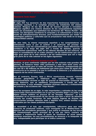 Conquista Española e Inicios del a Epoca Colonial Siglo XVI
Rosemarie Terán Najas*
Introducción
El siglo XVI fue escenario de dos importantes fenómenos históricos: la
conquista española y el complejo proceso de instalación del sistema
colonial. Ninguno de los dos se dio de manera abrupta e inmediata.
Ninguno significó una victoria absoluta de los conquistadores españoles
sobre las sociedades que habitaban los territorios del "Nuevo Mundo". De
hecho, los aborígenes resistieron la conquista y la colonización a veces por
medio de enfrentamientos directos, pero fundamentalmente por medio de
estrategias políticas y culturales que se proyectaron más tarde en la larga
temporalidad colonial.
De otro lado, la misma monarquía española y los conquistadores se
enfrentaron entre sí por el control y el usufructo del proceso de
colonización y por las características que debía tener. Estas diferencias se
ventilaron a lo largo del siglo XVI a través de debates, guerras y
movimientos subversivos. Sólo en las últimas décadas de esa centuria, se
logra la consolidación de un orden colonial y de las instituciones que van a
regir gran parte de la vida colonial y de las instituciones que van a regir
gran parte de la vida colonial en los siglos siguientes.
La exploración del Atlántico durante el siglo XV
América, el gran continente rodeado por los dos océanos más grandes del
planeta, se mantuvo hasta 1492 quinientos y más años atrás como una
tierra desconocida para el resto del mundo. Su historia, protagonizada por
los casi 50 o 60 millones de habitantes que tenía poco antes de aquel año,
transcurría en la soledad a la que le confinaba la distancia y el aislamiento
respecto de los otros continentes.
Por el contrario, Europa, Asia y África mantuvieron durante milenios
vínculos geográficos e históricos muy estrechos, que fueron
incrementándose durante el siglo XV gracias al intercambio comercial de
larga distancia, que se estableció principalmente a través del mar
Mediterráneo, a cuyo alrededor confluían diversas culturas y civilizaciones
del oriente y del occidente del "Viejo Mundo".
Para los europeos de es siglo, la más importantes y cotizadas de las rutas
comerciales intercontinentales era la que les permitía llegar a la India y al
lejano oriente asiático en procura de las famosas "especias", es que
empleaban en la conservación de las carnes que iban a servir de alimento
durante los crudos inviernos. En esos lejanos lugares de Oriente los
comerciantes también obtenían seda y algodón fino, ambos textiles muy
codiciados por las clases pudientes europeas.
La necesidad y el lujo, por consiguientes, influyeron para que eses
comercio de productos exóticos, cuyo monopolio en el Mediterráneo lo
ejercían los mercaderes genoveses y que sufría la amenaza de los turcos
en Constantinopla -punto principal de la ruta por tierra, creciera en
volumen e importancia hasta el punto de incentivar en otros países
similares empresas, los que principalmente se lanzaron a la búsqueda de
oro, indispensable para participar en el tráfico comercial.
 