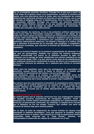 Por su privilegiada situación marítima, Portugal fue el país que a partir de
1418, luego de arrebatar Ceuta a los musulmanes, encabezó la iniciativa de
buscar una ruta alternativa hacia la India, esta vez bordeando las costas
atlánticas del continente africano en dirección al océano Indico, con lo cual
se obviaba el obligado paso por el Mediterráneo. Pero en forma paralela a
la expansión atlántica, Portugal fue creando sus primeras colonias
insulares (islas Madeira, Azores), en las que estableció plantaciones de
caña de azúcar con el trabajo de negros africanos que esclavizaba a
medida que avanzaban las exploraciones.
En poco tiempo, los esclavos, el oro y los productos exóticos estimularon
como nunca ante el intercambio comercial y llegaron a ser objeto de la
codicia de varios países europeos, ansiosos por incrementar sus fuentes de
riqueza, tales como España, Holanda, Francia e Inglaterra que se lanzaron
al comercio ultramarino y terminaron por convertirse en las primeras
potencias colonizadoras modernas, con España y Portugal a la cabeza. Ello
iba a estimular la formación de un mercado más integrado y competitivo,
de alcances mundiales, que marcaría el tránsito del feudalismo a la época
capitalista.
¿Cómo se involucró España en la aventura expansionista de ultramar? A la
par que los portugueses, también sus vecinos los marinos andaluces
habían incursionado con fuerza en el Atlántico durante el siglo XV.
Contando con la ventaja de tener establecida una colonia castellana en las
islas Canarias desde 1402, a la que usaron como base de las expediciones,
los andaluces terminaron combinando la pesca de altura con la explotación
de lucrativo comercio de esclavos, oro y especias que ofrecía el noroeste
africano.
Tanto para los españoles como para los portugueses, la expectativa de
encontrar nuevas tierras hacia el Oeste se afirmó en la medida que
aumentaba el conocimiento del océano y de sus probables rutas.
Este fenómeno, unido a la certeza ya bastante difundida entre los
comerciantes y marinos de fines del siglo XV de la esfericidad de la tierra,
creó las condiciones para hacer posible el primer viaje trasatlántico.
De manera que hoy nos parecería inverosímil, la competencia entre España
y Portugal por el control ultramarino se resolvió en 1494 a través de un
tratado llamado de Tordesillas por el cual, con el arbitrio del Papa
Alejandro VI, el mundo que se estaba descubriendo fue repartido entre
ambos países.
El "Descubrimiento de América"
Se podría pensar que le empresa americana fue una prolongación natural
de aquellas primeras experiencias de navegación atlántica. Tarde o
temprano los vientos alisios terminarían empujando las embarcaciones en
dirección al desconocido continente. Sin embargo, la hazaña de la travesía
por el Atlántico no fue tan simple. Tuvieron que confluir una serie de
factores de diverso tipo para hacerla posible.
De un lado, el ansia de exploración de nuevas fuentes de riqueza trajo
aparejado el adelanto tecnológico. Tuvo que aparecer la carabela, buque
creado para surcar el océano, que resumió en sí toda la experiencia náutica
acumulada hasta entonces por el "Viejo Mundo". Además, fue
indispensable el desarrollo de medios de orientación en el mar.
 