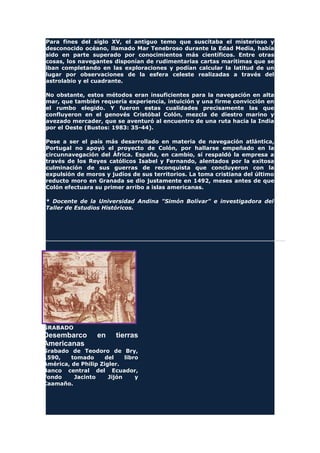 Para fines del siglo XV, el antiguo temo que suscitaba el misterioso y
desconocido océano, llamado Mar Tenebroso durante la Edad Media, había
sido en parte superado por conocimientos más científicos. Entre otras
cosas, los navegantes disponían de rudimentarias cartas marítimas que se
iban completando en las exploraciones y podían calcular la latitud de un
lugar por observaciones de la esfera celeste realizadas a través del
astrolabio y el cuadrante.
No obstante, estos métodos eran insuficientes para la navegación en alta
mar, que también requería experiencia, intuición y una firme convicción en
el rumbo elegido. Y fueron estas cualidades precisamente las que
confluyeron en el genovés Cristóbal Colón, mezcla de diestro marino y
avezado mercader, que se aventuró al encuentro de una ruta hacia la India
por el Oeste (Bustos: 1983: 35-44).
Pese a ser el país más desarrollado en materia de navegación atlántica,
Portugal no apoyó el proyecto de Colón, por hallarse empeñado en la
circunnavegación del África. España, en cambio, sí respaldó la empresa a
través de los Reyes católicos Isabel y Fernando, alentados por la exitosa
culminación de sus guerras de reconquista que concluyeron con la
expulsión de moros y judíos de sus territorios. La toma cristiana del último
reducto moro en Granada se dio justamente en 1492, meses antes de que
Colón efectuara su primer arribo a islas americanas.
* Docente de la Universidad Andina "Simón Bolívar" e investigadora del
Taller de Estudios Históricos.
GRABADO
Desembarco en tierras
Americanas
Grabado de Teodoro de Bry,
1590, tomado del libro
América, de Philip Zigler.
Banco central del Ecuador,
Fondo Jacinto Jijón y
Caamaño.
 