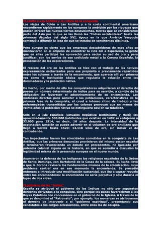El asalto a Las Antillas y la crítica de la conquista
Los viajes de Colón a Las Antillas y a la costa continental americana
encendieron rápidamente en los europeos la ambición por las riquezas que
podían ofrecer las nuevas tierras descubiertas, tierras que se consideraron
parte del Asia por lo que se las llamó las "Indias occidentales" hasta las
primeras décadas del siglo XVI, época en la que Américo Vespucio
comenzó a difundir la idea de que se trataba de continentes distintos.
Pero aunque es cierto que las empresas descubridoras de esos años se
mantuvieron en el empeño de encontrar la ruta del a Especiería, la gente
que en ellas participó las aprovechó para saciar su sed de oro y para
justificar, con los envíos de ese codiciado metal a la Corona Española, la
prosecución de las exploraciones.
El rescate del oro en las Antillas se hizo con el trabajo de los nativos
expresamente esclavizados para ese propósito o previamente repartidos
entre los colonos a través de la encomienda, que aparece allí por primera
vez como la institución básica que regularía la relación entre los
dominadores y la población nativa.
De hecho, por medio de ella los conquistadores adquirieron el derecho de
poseer un número determinado de indios para su servicio, a cambio de la
obligación de favorecer el adoctrinamiento de su encomienda. Las
matanzas directas para someter a las poblaciones, características de la
primera fase de la conquista, el cruel e intenso ritmo de trabajo y las
enfermedades transmitidas por los colonos provocan que en menos de
veinte años la población nativa se extinguiera casi en su totalidad.
Sólo en la isla Española (actuales República Dominicana y Haití) los
aproximadamente 500.000 habitantes que existían en 1492 se redujeron a
32.000 para 1514, es decir, 16 años después. La intensidad de la
explotación también se puede advertir en el volumen de oro antillano que
llegó a Sevilla hasta 1520: 14.118 kilos de oro, sin incluir el de
contrabando.
Tan impactantes fueron las atrocidades cometidas en la conquista de Las
Antillas, que las primeras denuncias provinieron del mismo sector español
y terminaron favoreciendo un debate sin precedentes, no igualado por
potencia colonial alguna en la historia, en que se sometió a discusión la
legitimidad misma de la presencia europea en el nuevo mundo.
Asumieron la defensa de los indígenas los religiosos españoles de la Orden
de Santo Domingo, con Bartolomé de la Casas de la cabeza. Su lucha llevó
a que la Corona revisara los fundamentos mismos de la colonización, cuyo
problema central era en ese momento la encomienda. Se procedió
entonces a introducir una modificación sustancial, que iba a causar revuelo
entre los encomenderos: la encomienda no sería perpetua y sólo duraría el
lapso de dos vidas.
El gobierno de las "Indias"
España se atribuyó el gobierno de las Indicas no sólo por supuestos
derechos derivados a la conquista, sino porque los papas favorecieron a los
Reyes Católicos con concesiones en el gobierno de la Iglesia. A través de lo
que se denominó el "Patronato"; por ejemplo, los monarcas se atribuyeron
el derecho de intervenir a el "gobierno espiritual", presentando sus
candidatos a los cargos eclesiásticos, entre ellos los de obispos.
 