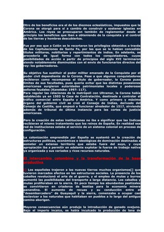 Otro de los beneficios era el de los diezmos eclesiásticos, impuestos que la
Corona se otorgó para sí a cambio de construir y sostener iglesias en
América. Los reyes se preocuparon también de reglamentar desde el
principio los beneficios que iban a obteniendo de la conquista y el control
de las tierras y hombres descubiertos.
Fue por eso que a Colón se le recortaron los privilegios obtenidos a través
de las Capitulaciones de Santa Fe, por las que se le habían concedido
títulos militares, nobiliarios y repartimientos de indios. En adelante, se
procedería de igual forma con todos los conquistadores, cuyas
posibilidades de acción a partir de principios del siglo XVI terminaron
siendo notablemente disminuidas con el envío de funcionarios directos del
rey: los gobernadores.
Su objetivo fue sustituir el poder militar emanado de la Conquista por el
poder civil dependiente de la Corona. Pese a que algunos conquistadores
recibieron como recompensa el título de gobernador, la Corona puso
límites de sus facultades, pues quería evitar que las distintas posesiones
americanas surgieron autoridades patrimoniales locales y poderosas
señores feudales (Kanetske: 1997: 117).
Para regular las relaciones de la metrópoli con Ultramar, la Corona había
establecido ya en 1503 la Casa de Contratación, destinada a controlar el
tráfico comercial entre España y América. Y como primero y máximo
órgano del gobierno civil se creó el Consejo de Indias, derivado del
Consejo de Castilla, que empezó a funcionar alrededor de 1517, sirviendo
además de tribunal de última instancia para las cortes de justicia
americanas.
Pero la creación de estas instituciones no iba a significar que las Indicas
recibieran el mismo tratamiento que los reinos de España. En realidad esa
red de instituciones estaba al servicio de un sistema colonial en proceso de
configuración.
La colonización emprendida por España se sustentó en la creación de
estructuras políticas, económicas e ideológicas de dominación destinadas a
someter un extenso territorio que estaba fuera del suyo, y cuya
apropiación iba a permitir en adelante explotar la fuerza de trabajo nativa
ya organizada y sus variados y ricos recursos naturales.
El intercambio colombino y la transformación de la base
productiva
[] Los españoles trajeron a las nuevas tierras muchos organismos[] que
tuvieron marcados efectos en las estructuras sociales. La presencia de los
caballos revolucionó el arte de al guerra, y el empleo de mulas y burros
aumentó las posibilidades del transporte a larga distancia. Los caballos y
mulas proliferaban en la sierra. En poco tiempo los abundantes pastizales
se convirtieron en criaderos de bestias para la economía minera
panandina. El aumento de recuas y su conducción entre el
"desembarcadero" de Guayaquil y la sierra, comenzaba a ocupar casi
esclavizar a los naturales que habitaban en pueblos a lo largo del antiguo
camino aborigen.
Mayores consecuencias aún produjo la introducción de ganado ovejuno.
Bajo el imperio incaico, se había inculcado la producción de lana de
 