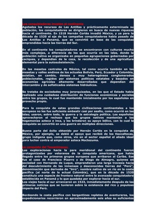 Los conquistadores invaden el continente
Agotados los recursos de Las Antillas y prácticamente exterminada su
población, los conquistadores se dirigieron en busca de nuevas riquezas
hacia el continente. En 1518 Hernán Cortés invadió México, y ya para la
década de 1520 el eje de las campañas conquistadoras había pasado de
Las Antillas a Panamá, que se convirtió en base de las conquistas
emprendidas hacia las tierras del Sur.
En el continente los conquistadores se encontraron con culturas mucho
más complejas, a diferencia de los que ocurría en las islas, donde la
población nativa se organizaba en pequeñas agrupaciones gobernadas por
caciques, y dependían de la caza, la recolección y de una agricultura
elemental para la autosubsistencia.
En las mesetas centrales de México, tal como ocurría también en las
mesetas y valles andinos de los actuales Bolivia, Perú, Ecuador y Colombia,
existían, en cambio, densos y muy heterogéneos conglomerados
poblacionales, regidos por sistemas políticos estatales y basados en
economías agrícolas altamente desarrolladas que dependían del
intercambio y de sofisticados sistemas hidráulicos.
Se trataba de sociedades muy jerarquizadas, en las que el Estado había
realizado una cuidadosa distribución de funciones económicas y sociales
entre los grupos, lo cual fue mantenido inicialmente por los españoles en
provecho propio.
Para la conquista de estas grandes civilizaciones continentales a los
europeos no les fue suficiente embestir casi por asalto, como ocurrió en las
islas; usaron, sobre todo, la guerra y la estrategia política. Los españoles
aprovecharon el rechazo que los grupos nativos mantenían a las
hegemonías azteca e inca, y les brindaron su apoyo bélico, con lo cual la
conquista se convirtió en una guerra en múltiples direcciones.
Buena parte del éxito obtenido por Hernán Cortés en la conquista de
México, por ejemplo, se debió al apoyo que recibió de los tlaxcaltecas,
grupo indígena que, como otros, vio en el sector español el aliado ideal
para luchar contra el emperador azteca Moctezuma.
La conquista del Tawantinsuyu
Las exploraciones hacia la pare meridional del continente fueron
protagonizadas por veteranos de la conquista americana, que había
llegado entre los primeros grupos europeos que arribaron al Caribe. Ese
fue el caso de Francisco Pizarro y de Diego de Almagro, quienes en
sociedad con Hernando de Luque, emprendieron una larga travesía hacia
del descubrimiento de las inmensas y desconocidas tierras del "Perú",
denominación que derivaba de "birú", nombre nativo de un río en la costa
pacífica (al norte de la actual Colombia), que en la década de 1520
constituía una especie de frontera natural entre la avanzada conquistadora
establecida en Panamá y lo que quedaba por explorar hacia el sur.
Los viajes hacia el sur arrancaron en 1524, inmediatamente después de las
primeras noticias que se tuvieron sobre la existencia del rico y populoso
imperio del Perú.
Bordeando la costa pacífica con bergantines repletos de aventureros, los
expedicionarios recorrieron en aproximadamente seis años su suficientes
 