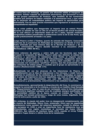 El nuevo Inca sin embargo, no poseía una situación sólida al inaugurar su
mandato. Estaba rodeado de poderosos adversarios, que provenían no solo
de los grupos partidarios de Huáscar, sino también de los numerosos
pueblos que siempre se habían resistido a la dominación inca, y que veían
en la situación de inestabilidad político del imperio la oportunidad para
enfrentarla. Fue en esos precios momentos que ingresaron al escenario los
conquistadores españoles
De la crisis política que desgarraba al imperio inca se enteró Pizarro
durante su estadía de casi un año en el litoral pacífico del actual Ecuador,
de la cual obtuvo un importante botín de oro y plata, logrado mediante
sangrientos asaltos perpetrados a poblaciones como la de la isla Puná, que
quedó prácticamente arrasada a su paso.
Luego Pizarro arribó a Túmbez, puerta de entrada del Imperio. Conocedor
entonces de la presencia de Atahualpa en Cajamarca en donde el Inca se
había enterado por esos mismos días de la derrota de Huáscar y de su
propia entronización Pizarro decidió marchar a su encuentro (Pólit
Montesdeoca: 1983: 80-81),
Como veterano de guerra, y sobre todo por las lecciones que había
arrojado la conquista de México, Pizarro sabía que eliminar la cabeza del
gobierno y aprovechar la resistencia local frente al imperio serían
estrategias claves para someter al Tahuantinsuyu. Empleando tácticas
ajenas a la tradición guerrera local, Pizarro logró camuflar un plan de
emboscada con encuentros "pacíficos" previos, que iba propiciando entre
los emisarios de ambas partes, a medida que el grupo se aproximaba a su
destino (Rostworowski: 1988: 174)
Subestimado tal vez los alcances de las intenciones de Pizarro, o
probablemente con la idea de impresionar a los intrusos, y medir fuerzas
mediante la exhibición de los símbolos de su poder, Atahualpa se expuso
en la plaza de Cajamarca ante los españoles, con todo el boato posible y
con sus guerreros desarmados. Los casi 200 hombres de Pizarro
emboscaron y, prácticamente, exterminaron a los soldados imperiales.
Inmediatamente, aprovechando la desprotección del Inca, lo conminaron a
aceptar la conversión a la fe cristiana, a través de un insólito ritual llamado
el "Requerimiento" que, en caso de ser rechazado como lo hizo Atahualpa,
les permitiría legitimar cualquier acto de crueldad, siempre justificable en
la mentalidad católica de la época cuando se trataba de "infieles".
Atahualpa fue tomado prisionero y, luego de unos meses, degollado. Esto
ocurrió entre junio y julio de 1533.
Sin embargo, la cúpula del poder inca no desapareció completamente con
la muerte de Atahualpa. Manco Inca, emperador títere que los españoles
proclamaron como sucesor del soberano asesinato, rompió la alianza con
los europeos en 1536 y creó un importante foco de resistencia inca en
Vilcambamba, una región montañosa al noroeste del Cuzco (Stern:
1986:62). Ese reducto se mantuvo hasta 1572, cuando el virrey Toledo
ejecutó a Tupac Amaru I, último Inca de la resistencia.
 