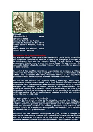 GRABADO
Enfrentamiento entre
conquistadores
Asesinato de Pedro de Puelles
Grabado de Teodoro de Bry, 1590,
tomado del libro América, de Philip
Zigler.
Banco Central del Ecuador, Fondo
Jacinto Jijón y Caamaño.
La conquista de la Región Morandina
Las alianzas que el Tahuantinsuyu logró establecer con la región norandina
del Imperio se tambalearon luego de la muerte de Atahualpa. El rechazo a
la dominación inca por los pueblos Cañari, Puruhá, Quito y Pasto
permanecía latente pese a que los incas, luego de sus guerras de
conquista, habían adoptado medidas "blandas" para consolidar su poderío
en esas regiones.
En realidad, los pueblos norandinos, organizados en unidades políticas
autónomas los "señoríos", no aceptaban el esquema centralizador del
estado inca (Salomón: 1983:100; Valarezo: 1990:242). La coyuntura
política desatada por la irrupción europea en contra de los incas.
Los cañaris, los caciques de Cayambe, Quito y Latacunga, entre otros,
colaboraron abierta y activamente con el cruel conquistador Sebastián de
Benalcázar en el sometimiento y exterminio de los grupos incas. El último
esfuerzo por contener la oleada anti-inca fue protagonizado por
Rumiñahui, general de Atahualpa, quien queriendo frustrar el avance de
Benalcázar, se anticipó destruyendo Quito y reprimiendo a los rebeldes
anti-incas, cuatro mil de los cuales fueron pasados a cuchillo por órdenes
suyas (Borchart: 1981:181).
Las guerras por el reparto del territorio
El saldo de los primeros años de la conquista española fue trágico y
violento. Y la guerra fue general. El enfrentamiento inicial entre españoles
y nativos derivó en guerras que protagonizaron tanto los nativos entre sí,
como los europeos, divididos en bandas y facciones que luchaban por
obtener tajadas en el reparto de las riquezas y el territorio. Estas últimas
se denominaron las "guerras civiles".
De hecho, una vez finalizada la conquista de Quito, Pizarro y Almagro se
disputaron abiertamente durante aproximadamente cuatro años el control
del Cuzco, situado en la frontera de los dos reinos que la Corona les había
otorgado, respectivamente: Nueva Castilla (Perú) y Nueva Toledo (Chile).
 