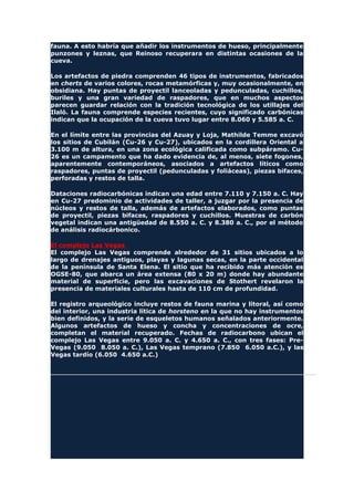 fauna. A esto habría que añadir los instrumentos de hueso, principalmente
punzones y leznas, que Reinoso recuperara en distintas ocasiones de la
cueva.
Los artefactos de piedra comprenden 46 tipos de instrumentos, fabricados
en cherts de varios colores, rocas metamórficas y, muy ocasionalmente, en
obsidiana. Hay puntas de proyectil lanceoladas y pedunculadas, cuchillos,
buriles y una gran variedad de raspadores, que en muchos aspectos
parecen guardar relación con la tradición tecnológica de los utillajes del
Ilaló. La fauna comprende especies recientes, cuyo significado carbónicas
indican que la ocupación de la cueva tuvo lugar entre 8.060 y 5.585 a. C.
En el límite entre las provincias del Azuay y Loja, Mathilde Temme excavó
los sitios de Cubilán (Cu-26 y Cu-27), ubicados en la cordillera Oriental a
3.100 m de altura, en una zona ecológica calificada como subpáramo. Cu-
26 es un campamento que ha dado evidencia de, al menos, siete fogones,
aparentemente contemporáneos, asociados a artefactos líticos como
raspadores, puntas de proyectil (pedunculadas y foliáceas), piezas bifaces,
perforadas y restos de talla.
Dataciones radiocarbónicas indican una edad entre 7.110 y 7.150 a. C. Hay
en Cu-27 predominio de actividades de taller, a juzgar por la presencia de
núcleos y restos de talla, además de artefactos elaborados, como puntas
de proyectil, piezas bifaces, raspadores y cuchillos. Muestras de carbón
vegetal indican una antigüedad de 8.550 a. C. y 8.380 a. C., por el método
de análisis radiocárbonico.
El complejo Las Vegas
El complejo Las Vegas comprende alrededor de 31 sitios ubicados a lo
largo de drenajes antiguos, playas y lagunas secas, en la parte occidental
de la península de Santa Elena. El sitio que ha recibido más atención es
OGSE-80, que abarca un área extensa (80 x 20 m) donde hay abundante
material de superficie, pero las excavaciones de Stothert revelaron la
presencia de materiales culturales hasta de 110 cm de profundidad.
El registro arqueológico incluye restos de fauna marina y litoral, así como
del interior, una industria lítica de horsteno en la que no hay instrumentos
bien definidos, y la serie de esqueletos humanos señalados anteriormente.
Algunos artefactos de hueso y concha y concentraciones de ocre,
completan el material recuperado. Fechas de radiocarbono ubican el
complejo Las Vegas entre 9.050 a. C. y 4.650 a. C., con tres fases: Pre-
Vegas (9.050 8.050 a. C.), Las Vegas temprano (7.850 6.050 a.C.), y las
Vegas tardío (6.050 4.650 a.C.)
 