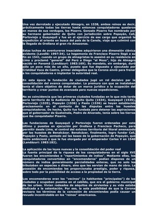 Una vez derrotado y ejecutado Almagro, en 1538, ambos reinos es decir,
prácticamente todas las tierras hasta entonces conquistadores quedaron
en manos de sus verdugos, los Pizarro. Gonzalo Pizarro fue nombrado por
su hermano gobernador de Quito con jurisdicción sobre Popayán, Cali,
Portoviejo y Guayaquil y fue en el ejercicio de ese cargo que organizó la
expedición al oriente en busca del país de la Canela, viaje que culminó con
la llegada de Orellana al gran río Amazonas.
Estas luchas de aventureros insaciables adquirieron una dimensión clánica
evidente (Lavellé: 1997:34). La hegemonía de Francisco Pizarro llegó a su
fin en 1541, cuando un grupo de almagristas lo asesinó en su residencia en
Lima y proclamó "general" del Perú a Diego "el Mozo", hijo de Almagro
nacido en Panamá (Landázuri: 1983:169). Su mandato, sin embargo, duró
sólo un poco más de un año, puesto que fue depuesto y ejecutado por
Cristóbal Vaca de Castro, primer delegados que la Corona envió para frenar
a los conquistadores e implantar la autoridad real.
En esta época la fundación de ciudades jugó un rol decisivo par la
consolidación del avance conquistador. La premura con que se instalaban
tenía el claro objetivo de dotar de un marco jurídico a la ocupación del
territorio y crear puntos de avanzada para nuevas expediciones.
No es coincidencia que las primeras ciudades fundadas en lo que más tarde
sería territorio de la Audiencia de Quito Quito (1534), Guayaquil (1535),
Portoviejo (1535), Popayán (1536) y Pasto (1536) se hayan establecido
precisamente en el contexto de las disputas entre las huestes
conquistadoras. De hecho, Quito fue fundada para detener las aspiraciones
que el gobernador de Guatemala, Pedro de Alvarado, tenía sobre las tierras
que iba conquistador Pizarro.
Las fundaciones de Guayaquil y Portoviejo fueron ordenadas por este
último y puestas en ejecución por Orellana y Francisco Pacheco, para
permitir desde Lima, el control del extenso territorio del litoral amenazado
por las huestes de Benalcázar. Benalcázar, finalmente, logro fundar Cali,
Popayán y Pasto, sentado así las bases de la gobernación de Popayán, que
tanto ambicionó y que le fue otorgada por el emperador Carlos V en 1540
(Landázuri: 1983:182).
La aplicación de las leyes nuevas y la consolidación del poder real
La fuente principal de la riqueza de los conquistadores en el siglo XVI
fueron las encomiendas o "repartimientos de indios". Mediante ellas, los
conquistadores convertidos en "encomenderos" podían dispones de un
número de indios generalmente parcialidades enteras, que no solo les
tributaban en especies o dinero, sino que les servían de mano de obra. La
posesión de encomiendas les proporcionaba prestigio, poder y riqueza,
sobre todo por la posibilidad de acceso a la propiedad de la tierra.
Los encomenderos eran los "vecinos" (o habitantes "principales") de las
ciudades y ocupaban puestos en el cabildo, que era el gobierno municipal
de las urbes. Vivían rodeados de séquitos de sirvientes y su vida estaba
dedicada a la ostentación. Por eso, la sola posibilidad de que la Corona
revisara los términos de la concesión de encomiendas podía causar un
revuelo incontrolable en los "reinos" americanos.
 