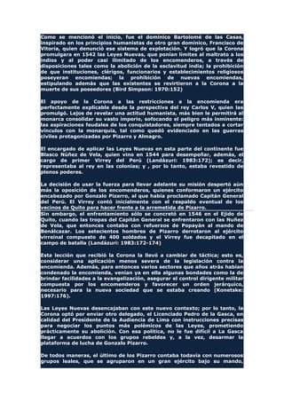 Como se mencionó el inicio, fue el dominico Bartolomé de las Casas,
inspirado en los principios humanistas de otro gran dominico, Francisco de
Vitoria, quien denunció ese sistema de explotación. Y logró que la Corona
promulgara en 1542 las Leyes Nuevas, que ponían límites al maltrato a los
indios y al poder casi ilimitado de los encomenderos, a través de
disposiciones tales como la abolición de la esclavitud india; la prohibición
de que instituciones, clérigos, funcionarios y establecimientos religiosos
poseyeran encomiendas; la prohibición de nuevas encomiendas,
estipulando además que las existentes se revirtieron a la Corona a la
muerte de sus poseedores (Bird Simpson: 1970:152)
El apoyo de la Corona a las restricciones a la encomienda era
perfectamente explicable desde la perspectiva del rey Carlos V, quien las
promulgó. Lejos de revelar una actitud humanista, más bien le permitirá al
monarca consolidar su vasto imperio, sofocando el peligro más inminente:
las aspiraciones feudales de los conquistadores, siempre tentados a cortar
vínculos con la monarquía, tal como quedó evidenciado en las guerras
civiles protagonizadas por Pizarro y Almagro.
El encargado de aplicar las Leyes Nuevas en esta parte del continente fue
Blasco Núñez de Vela, quien vino en 1544 para desempeñar, además, el
cargo de primer Virrey del Perú (Landázuri: 1983:172); es decir,
representaba al rey en las colonias; y , por lo tanto, estaba revestido de
plenos poderes.
La decisión de usar la fuerza para llevar adelante su misión despertó aún
más la oposición de los encomenderos, quienes conformaron un ejército
encabezado por Gonzalo Pizarro, al que había proclamado Capitán General
del Perú. El Virrey contó inicialmente con el respaldo eventual de los
vecinos de Quito para hacer frente a la arremetida de Pizarro.
Sin embargo, el enfrentamiento sólo se concretó en 1546 en el Ejido de
Quito, cuando las tropas del Capitán General se enfrentaron con las Nuñez
de Vela, que entonces contaba con refuerzos de Popayán al mando de
Benálcazar. Los setecientos hombres de Pizarro derrotaron al ejército
virreinal compuesto de 400 soldados y el Virrey fue decapitado en el
campo de batalla (Landázuri: 1983:172-174)
Esta lección que recibió la Corona la llevó a cambiar de táctica; esto es,
considerar una aplicación menos severa de la legislación contra la
encomienda. Además, para entonces varios sectores que años atrás habían
condenado la encomienda, venían ya en ella algunas bondades como la de
brindar facilidades a la evangelización, asegurar el control dirigente militar
compuesta por los encomenderos y favorecer un orden jerárquico,
necesario para la nueva sociedad que se estaba creando (Konetske:
1997:176).
Las Leyes Nuevas desencajaban con este nuevo contexto; por lo tanto, la
Corona optó por enviar otro delegado, el Licenciado Pedro de la Gasca, en
calidad del Presidente de la Audiencia de Lima con instrucciones precisas
para negociar los puntos más polémicos de las Leyes, prometiendo
prácticamente su abolición. Con esa política, no le fue difícil a La Gasca
llegar a acuerdos con los grupos rebeldes y, a la vez, desarmar la
plataforma de lucha de Gonzalo Pizarro.
De todos maneras, el último de los Pizarro contaba todavía con numerosos
grupos leales, que se agruparon en un gran ejército bajo su mando,
 