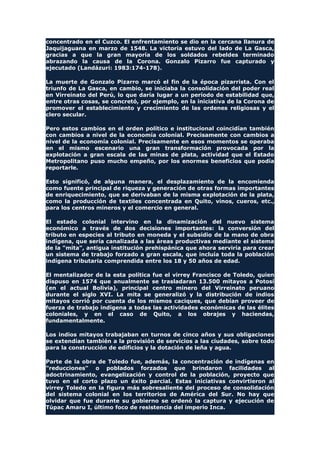 concentrado en el Cuzco. El enfrentamiento se dio en la cercana llanura de
Jaquijaguana en marzo de 1548. La victoria estuvo del lado de La Gasca,
gracias a que la gran mayoría de los soldados rebeldes terminado
abrazando la causa de la Corona. Gonzalo Pizarro fue capturado y
ejecutado (Landázuri: 1983:174-178).
La muerte de Gonzalo Pizarro marcó el fin de la época pizarrista. Con el
triunfo de La Gasca, en cambio, se iniciaba la consolidación del poder real
en Virreinato del Perú, lo que daría lugar a un período de estabilidad que,
entre otras cosas, se concretó, por ejemplo, en la iniciativa de la Corona de
promover el establecimiento y crecimiento de las ordenes religiosas y el
clero secular.
Pero estos cambios en el orden político e institucional coincidían también
con cambios a nivel de la economía colonial. Precisamente con cambios a
nivel de la economía colonial. Precisamente en esos momentos se operaba
en el mismo escenario una gran transformación provocada por la
explotación a gran escala de las minas de plata, actividad que el Estado
Metropolitano puso mucho empeño, por los enormes beneficios que podía
reportarle.
Esto significó, de alguna manera, el desplazamiento de la encomienda
como fuente principal de riqueza y generación de otras formas importantes
de enriquecimiento, que se derivaban de la misma explotación de la plata,
como la producción de textiles concentrada en Quito, vinos, cueros, etc.,
para los centros mineros y el comercio en general.
El estado colonial intervino en la dinamización del nuevo sistema
económico a través de dos decisiones importantes: la conversión del
tributo en especies al tributo en moneda y el subsidio de la mano de obra
indígena, que sería canalizada a las áreas productivas mediante el sistema
de la "mita", antigua institución prehispánica que ahora serviría para crear
un sistema de trabajo forzado a gran escala, que incluía toda la población
indígena tributaria comprendida entre los 18 y 50 años de edad.
El mentalizador de la esta política fue el virrey Francisco de Toledo, quien
dispuso en 1574 que anualmente se trasladaran 13.500 mitayos a Potosí
(en el actual Bolivia), principal centro minero del Virreinato peruano
durante el siglo XVI. La mita se generalizó y la distribución de indios
mitayos corrió por cuenta de los mismos caciques, que debían proveer de
fuerza de trabajo indígena a todas las actividades económicas de las élites
coloniales, y en el caso de Quito, a los obrajes y haciendas,
fundamentalmente.
Los indios mitayos trabajaban en turnos de cinco años y sus obligaciones
se extendían también a la provisión de servicios a las ciudades, sobre todo
para la construcción de edificios y la dotación de leña y agua.
Parte de la obra de Toledo fue, además, la concentración de indígenas en
"reducciones" o poblados forzados que brindaron facilidades al
adoctrinamiento, evangelización y control de la población, proyecto que
tuvo en el corto plazo un éxito parcial. Estas iniciativas convirtieron al
virrey Toledo en la figura más sobresaliente del proceso de consolidación
del sistema colonial en los territorios de América del Sur. No hay que
olvidar que fue durante su gobierno se ordenó la captura y ejecución de
Túpac Amaru I, último foco de resistencia del imperio Inca.
 