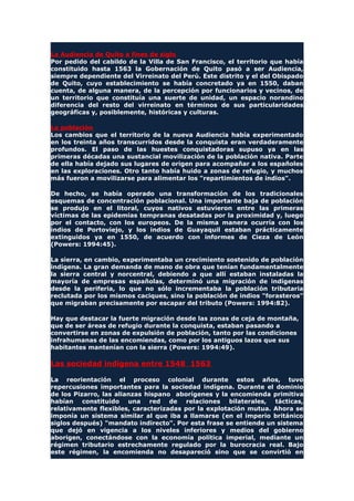 La Audiencia de Quito a fines de siglo
Por pedido del cabildo de la Villa de San Francisco, el territorio que había
constituido hasta 1563 la Gobernación de Quito pasó a ser Audiencia,
siempre dependiente del Virreinato del Perú. Este distrito y el del Obispado
de Quito, cuyo establecimiento se había concretado ya en 1550, daban
cuenta, de alguna manera, de la percepción por funcionarios y vecinos, de
un territorio que constituía una suerte de unidad, un espacio norandino
diferencia del resto del virreinato en términos de sus particularidades
geográficas y, posiblemente, históricas y culturas.
La población
Los cambios que el territorio de la nueva Audiencia había experimentado
en los treinta años transcurridos desde la conquista eran verdaderamente
profundos. El paso de las huestes conquistadoras supuso ya en las
primeras décadas una sustancial movilización de la población nativa. Parte
de ella había dejado sus lugares de origen para acompañar a los españoles
en las exploraciones. Otro tanto había huido a zonas de refugio, y muchos
más fueron a movilizarse para alimentar los "repartimientos de indios".
De hecho, se había operado una transformación de los tradicionales
esquemas de concentración poblacional. Una importante baja de población
se produjo en el litoral, cuyos nativos estuvieron entre las primeras
víctimas de las epidemias tempranas desatadas por la proximidad y, luego
por el contacto, con los europeos. De la misma manera ocurría con los
indios de Portoviejo, y los indios de Guayaquil estaban prácticamente
extinguidos ya en 1550, de acuerdo con informes de Cieza de León
(Powers: 1994:45).
La sierra, en cambio, experimentaba un crecimiento sostenido de población
indígena. La gran demanda de mano de obra que tenían fundamentalmente
la sierra central y norcentral, debiendo a que allí estaban instaladas la
mayoría de empresas españolas, determinó una migración de indígenas
desde la periferia, lo que no sólo incrementaba la población tributaria
reclutada por los mismos caciques, sino la población de indios "forasteros"
que migraban precisamente por escapar del tributo (Powers: 1994:82).
Hay que destacar la fuerte migración desde las zonas de ceja de montaña,
que de ser áreas de refugio durante la conquista, estaban pasando a
convertirse en zonas de expulsión de población, tanto por las condiciones
infrahumanas de las encomiendas, como por los antiguos lazos que sus
habitantes mantenían con la sierra (Powers: 1994:49).
Las sociedad indígena entre 1548 1563
La reorientación el proceso colonial durante estos años, tuvo
repercusiones importantes para la sociedad indígena. Durante el dominio
de los Pizarro, las alianzas hispano aborígenes y la encomienda primitiva
habían constituido una red de relaciones bilaterales, tácticas,
relativamente flexibles, caracterizadas por la explotación mutua. Ahora se
imponía un sistema similar al que iba a llamarse (en el imperio británico
siglos después) "mandato indirecto". Por esta frase se entiende un sistema
que dejó en vigencia a los niveles inferiores y medios del gobierno
aborigen, conectándose con la economía política imperial, mediante un
régimen tributario estrechamente regulado por la burocracia real. Bajo
este régimen, la encomienda no desapareció sino que se convirtió en
 