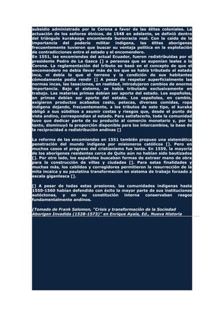 subsidio administrado por la Corona a favor de las élites coloniales. La
actuación de los señores étnicos, de 1548 en adelante, se definió dentro
del triángulo kurakazgo encomienda burocracia real. Con la caída de la
importancia del poderío militar indígena, las élites aborígenes
frecuentemente tuvieron que buscar su ventaja política en la explotación
de contradicciones entre el estado y el encomendero.
En 1551, las encomiendas del actual Ecuador, fueron redistribuidas por el
presidente Pedro de La Gasca [] a personas que se suponían leales a la
Corona. La reglamentación del tributo se basó en el concepto de que el
encomendero no debía llevar más de los que se había tributado al estado
inca, ni debía lo que el terreno y la condición de sus habitantes
cómodamente podía rendir [] A pesar de respetar superficialmente las
normas incas, las tasaciones, en realidad, introdujeron cambios de enorme
importancia. Bajo el sistema, se había tributado exclusivamente en
trabajo. Las materias primas debían ser aporte del estado. Los españoles,
en primas debían ser aporte del estado. Los españoles, en cambio,
exigieron productos acabados cesto, petacas, diversas comidas, ropa
indígena dejando, frecuentemente, a los tributos de este tipo, el kuraka
obligó a sus súbditos a asumir costas y riesgos que, desde el punto de
vista andino, correspondían al estado. Para satisfacerlo, toda la comunidad
tuvo que dedicar parte de su producto al comercio monetario y, por lo
tanto, disminuyó la proporción disponible para los intercambios, la base de
la reciprocidad o redistribución andinas []
La reforma de las encomiendas en 1551 también propuso una sistemática
penetración del mundo indígena por misioneros católicos []. Pero en
muchos casos el progreso del cristianismo fue lento. En 1559, la mayoría
de los aborígenes residentes cerca de Quito aún no habían sido bautizados
[]. Por otro lado, los españoles buscaban formas de extraer mano de obra
para la construcción de villas y ciudades []. Para estas finalidades y
muchas más, los cabildos y corregidores permitieron la resurrección de la
mita incaica y su paulatina transformación en sistema de trabajo forzado a
escala gigantesca [].
[] A pesar de todas estas presiones, las comunidades indígenas hasta
1550-1560 habían defendido con éxito la mayor parte de sus instituciones
autóctonas, y en su constitución interna conservaban rasgos
fundamentalmente andinos.
(Tomado de Frank Salomon, "Crisis y transformación de la Sociedad
Aborigen Invadida (1528-1573)" en Enrique Ayala, Ed., Nueva Historia
 