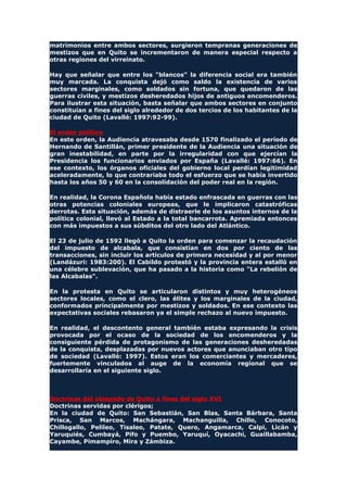 matrimonios entre ambos sectores, surgieron tempranas generaciones de
mestizos que en Quito se incrementaron de manera especial respecto a
otras regiones del virreinato.
Hay que señalar que entre los "blancos" la diferencia social era también
muy marcada. La conquista dejó como saldo la existencia de varios
sectores marginales, como soldados sin fortuna, que quedaron de las
guerras civiles, y mestizos desheredados hijos de antiguos encomenderos.
Para ilustrar esta situación, basta señalar que ambos sectores en conjunto
constituían a fines del siglo alrededor de dos tercios de los habitantes de la
ciudad de Quito (Lavallé: 1997:92-99).
El orden político
En este orden, la Audiencia atravesaba desde 1570 finalizado el período de
Hernando de Santillán, primer presidente de la Audiencia una situación de
gran inestabilidad, en parte por la irregularidad con que ejercían la
Presidencia los funcionarios enviados por España (Lavallé: 1997:66). En
ese contexto, los órganos oficiales del gobierno local perdían legitimidad
aceleradamente, lo que contrariaba todo el esfuerzo que se había invertido
hasta los años 50 y 60 en la consolidación del poder real en la región.
En realidad, la Corona Española había estado enfrascada en guerras con las
otras potencias coloniales europeas, que le implicaron catastróficas
derrotas. Esta situación, además de distraerle de los asuntos internos de la
política colonial, llevó al Estado a la total bancarrota. Apremiada entonces
con más impuestos a sus súbditos del otro lado del Atlántico.
El 23 de julio de 1592 llegó a Quito la orden para comenzar la recaudación
del impuesto de alcabala, que consistían en dos por ciento de las
transacciones, sin incluir los artículos de primera necesidad y al por menor
(Landázuri: 1983:200). El Cabildo protestó y la provincia entera estalló en
una célebre sublevación, que ha pasado a la historia como "La rebelión de
las Alcabalas".
En la protesta en Quito se articularon distintos y muy heterogéneos
sectores locales, como el clero, las élites y los marginales de la ciudad,
conformados principalmente por mestizos y soldados. En ese contexto las
expectativas sociales rebasaron ya el simple rechazo al nuevo impuesto.
En realidad, el descontento general también estaba expresando la crisis
provocada por el ocaso de la sociedad de los encomenderos y la
consiguiente pérdida de protagonismo de las generaciones desheredadas
de la conquista, desplazadas por nuevos actores que anunciaban otro tipo
de sociedad (Lavallé: 1997). Estos eran los comerciantes y mercaderes,
fuertemente vinculados al auge de la economía regional que se
desarrollaría en el siguiente siglo.
Doctrinas del obispado de Quito a fines del siglo XVI
Doctrinas servidas por clérigos;
En la ciudad de Quito: San Sebastián, San Blas, Santa Bárbara, Santa
Prisca, San Marcos, Machángara, Machanguilla, Chillo, Conocoto,
Chillogallo, Pelileo, Tisaleo, Patate, Quero, Angamarca, Calpi, Licán y
Yaruquiés, Cumbayá, Pifo y Puembo, Yaruquí, Oyacachi, Guaillabamba,
Cayambe, Pimampiro, Mira y Zámbiza.
 